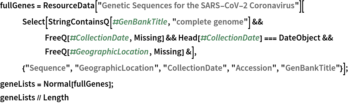 fullGenes = ResourceData["Genetic Sequences for the SARS-CoV-2 Coronavirus"][
   Select[StringContainsQ[#GenBankTitle, "complete genome"] && FreeQ[#CollectionDate, Missing] && Head[#CollectionDate] === DateObject && FreeQ[#GeographicLocation, Missing] &], {"Sequence", "GeographicLocation", "CollectionDate", "Accession", "GenBankTitle"}];
geneLists = Normal[fullGenes];
geneLists // Length