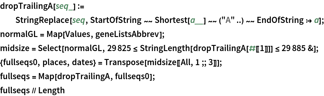 dropTrailingA[seq_] := StringReplace[seq, StartOfString ~~ Shortest[a__] ~~ ("A" ..) ~~ EndOfString :> a];
normalGL = Map[Values, geneListsAbbrev];
midsize = Select[normalGL, 29825 <= StringLength[dropTrailingA[#[[1]]]] <= 29885 &];
{fullseqs0, places, dates} = Transpose[midsize[[All, 1 ;; 3]]];
fullseqs = Map[dropTrailingA, fullseqs0];
fullseqs // Length