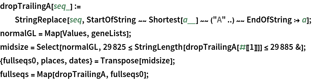 dropTrailingA[seq_] := StringReplace[seq, StartOfString ~~ Shortest[a__] ~~ ("A" ..) ~~ EndOfString :> a];
normalGL = Map[Values, geneLists];
midsize = Select[normalGL, 29825 <= StringLength[dropTrailingA[#[[1]]]] <= 29885 &];
{fullseqs0, places, dates} = Transpose[midsize];
fullseqs = Map[dropTrailingA, fullseqs0];