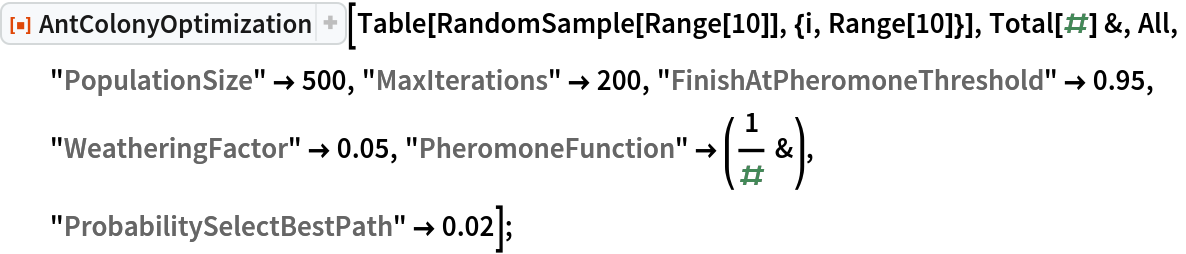 ResourceFunction["AntColonyOptimization"][
  Table[RandomSample[Range[10]], {i, Range[10]}], Total[#] &, All,
  "PopulationSize" -> 500, "MaxIterations" -> 200, "FinishAtPheromoneThreshold" -> 0.95, "WeatheringFactor" -> 0.05, "PheromoneFunction" -> (1/# &), "ProbabilitySelectBestPath" -> 0.02];