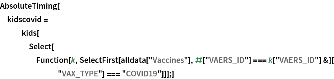 AbsoluteTiming[
 kidscovid = kids[Select[
     Function[k, SelectFirst[
         alldata["Vaccines"], #["VAERS_ID"] === k["VAERS_ID"] &][
        "VAX_TYPE"] === "COVID19"]]];]