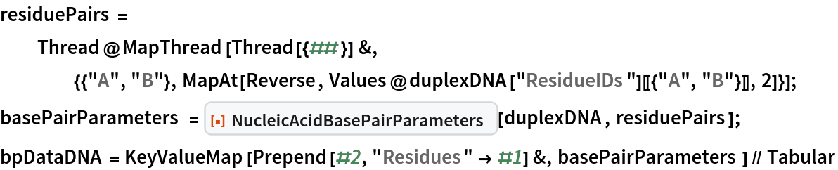 residuePairs = Thread@MapThread[
    Thread[{##}] &, {{"A", "B"}, MapAt[Reverse, Values@duplexDNA["ResidueIDs"][[{"A", "B"}]], 2]}];
basePairParameters = ResourceFunction["NucleicAcidBasePairParameters"][duplexDNA, residuePairs];
bpDataDNA = KeyValueMap[Prepend[#2, "Residues" -> #1] &, basePairParameters] // Tabular