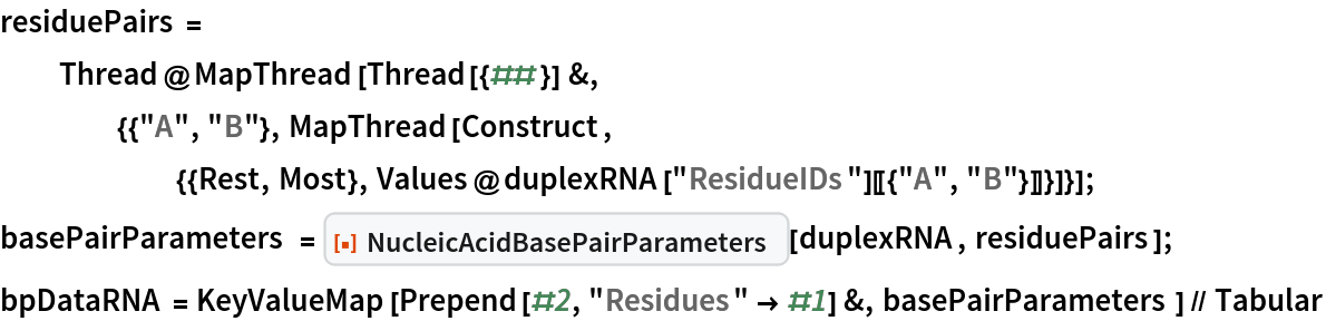residuePairs = Thread@MapThread[
    Thread[{##}] &, {{"A", "B"}, MapThread[
      Construct, {{Rest, Most}, Values@duplexRNA["ResidueIDs"][[{"A", "B"}]]}]}];
basePairParameters = ResourceFunction["NucleicAcidBasePairParameters"][duplexRNA, residuePairs];
bpDataRNA = KeyValueMap[Prepend[#2, "Residues" -> #1] &, basePairParameters] // Tabular