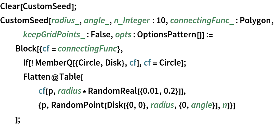Clear[CustomSeed];
CustomSeed[radius_, angle_, n_Integer : 10, connectingFunc_ : Polygon,
    keepGridPoints_ : False, opts : OptionsPattern[]] :=
  Block[{cf = connectingFunc},
   If[! MemberQ[{Circle, Disk}, cf], cf = Circle];
   Flatten@Table[
     cf[p, radius*RandomReal[{0.01, 0.2}]],
     {p, RandomPoint[Disk[{0, 0}, radius, {0, angle}], n]}]
   ];