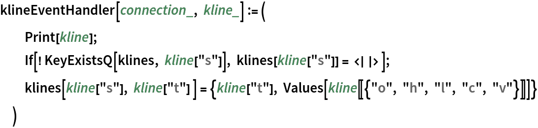 klineEventHandler[connection_, kline_] := (
  Print[kline];
  If[! KeyExistsQ[klines, kline["s"]], klines[kline["s"]] = <||>]; klines[kline["s"], kline["t"] ] = {kline["t"], Values[kline[[{"o", "h", "l", "c", "v"}]]]}
  )