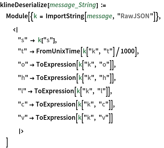 klineDeserialize[message_String] := Module[{k = ImportString[message, "RawJSON"]}, <|
   "s" -> k["s"], "t" -> FromUnixTime[k["k", "t"]/1000], "o" -> ToExpression[k["k", "o"]], "h" -> ToExpression[k["k", "h"]], "l" -> ToExpression[k["k", "l"]], "c" -> ToExpression[k["k", "c"]], "v" -> ToExpression[k["k", "v"]]
   |>
  ]