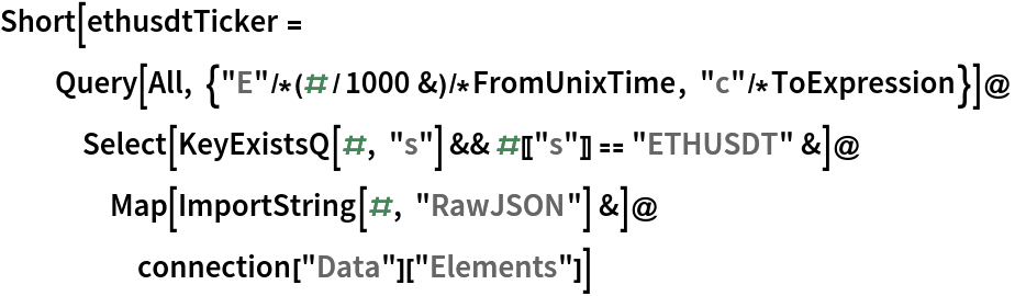 Short[ethusdtTicker =
  Query[All, {"E"/*(#/1000 &)/*FromUnixTime, "c"/*ToExpression}]@
   Select[KeyExistsQ[#, "s"] && #[["s"]] == "ETHUSDT" &]@
    Map[ImportString[#, "RawJSON"] &]@
     connection["Data"]["Elements"]]