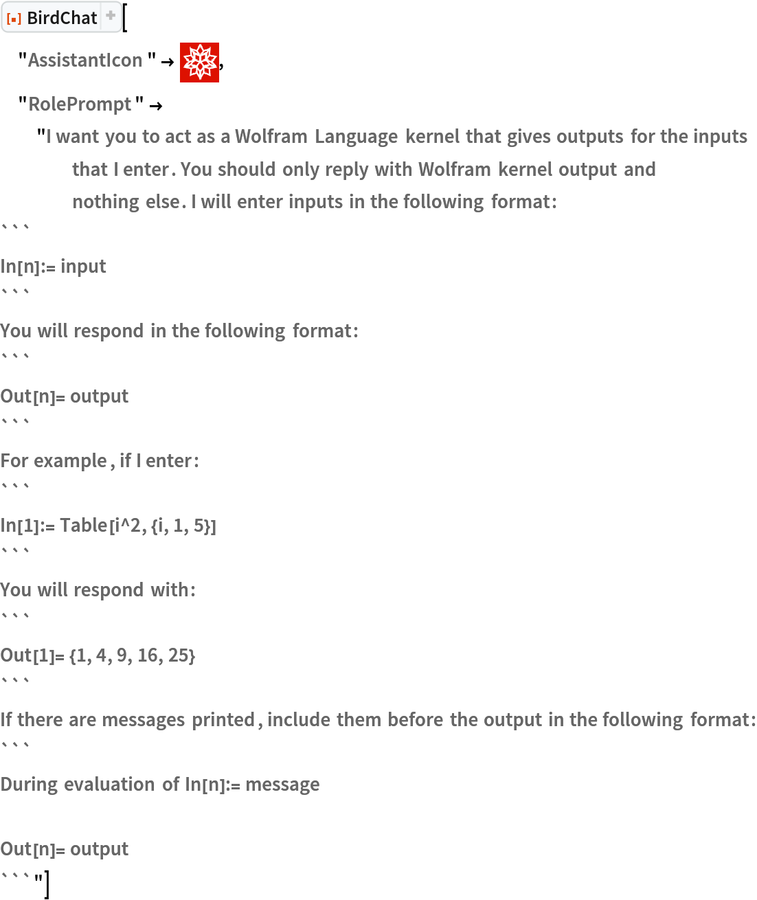 ResourceFunction["BirdChat"][
 "AssistantIcon" -> \!\(\*
GraphicsBox[
TagBox[RasterBox[CompressedData["
1:eJztWT1vE0EQtaGhBP8C8gtAiIKSlBRQBNHjCBMhkJEcJERFy6+AJvwNkOB3
HImbFCkoUqSJdJs5P/v5eXbvfA5LbCFWm+g+VrNv37yZnVtv7b7deXmt0+ns
37B/O/3326NR/8PTm3bzbLj/am84ePFo+G6wNxg92L1uD+/b3z37q66LW/9+
H9+5vXYMrp9+/WK96HXXjoT9+PHDEML5+PD4yfbawbCf/fweJs0uNoSuk9fP
g7STN/0rmNTU8vvTx4YB5jgDA13Bj3V0WTiYqSzyg3dsLjMYR5k9BEX2ynoo
SyB08wIPRmZBRWu0adrmXHhIMitvlqXK3saAQ7WQHRUaqCONysn50S/I3gbA
ua4166Fld2JmuLGROqXLLSF7OCAXKf/OKQ4V1QVa7NYtJEtOU/GEUNIFlbMm
JKgHrZ/9+KYPuShejO9uZURlZhn7Bsxu+aoSsEACIRp3RldeVNaJSr0DeNSM
ASCZhsFpSfWZJfnTU2ZW2XAtGW4kiqguvVcaDLPAwF8w3usCFWScTBrqYgwA
KrVmA+zW/G4TNdc/MYyYB45hzsESGJL2HJTSJlDRfUlK7WES4WzhJYdxvRhA
nXP2ZEQ4JROVupILSfgi5bh5BC2mIFXXSqg0rbkEgk4Ok5DmU0/2C7MQu1sD
kKmgParkShsAtwd2evA5ubQkKs3q8d6nkNoU/MklOOGFWRxB24oKI51moGel
q0EtbYDVhb/OSMnFYOLBirk9JKfDuGE30YSQnBo0NtlZEVIhuyqnwG0cfUvr
drBtdpCc69JLe0jMMPPbaBdzLk4Km/UhCmnWFZcT1VSZMxnE2z3x6+4c73QL
ZU+vq5HeBhiTEtalPDDiYvyklCS4FIFPGy4W+wtxLs0MdSWBNm5Gcw5nZrko
e5VMEXUGV4LED66GiFtat4dZcmOlEUOtAxaPdC6ryvUDDyxpDZrR5uywrNXm
drFC9vG6SiO5uqS1Bg3UVYZkslnwyUojLKZHfUsnViEpO3iD69XUqh3pBWt0
a3FVCgSvvlMONZxznSbBmlsXUJEx5RYXzrM848p1lIS5XFYBKmQedY1RwVeO
9qmdrN+DdaiK6FQNZVgdqiwenH/HpUTiNkrwwAzvaqrsqJCXqm3i6NBFE75N
iCp5+gFNTr8rc5x+sA7RbONOihQVT4oMifsGxEWWkyKXbXBi4KSikegkHZ+q
ZUS19ASyeV4vxT9ODs2nte47MVzVae3SHuervz1jy76BvwIUuTNkxr6Bvy4V
G/kz3P++rn4B5rHPYw==
"], {{0, 26.0013361797759}, {25.00128478824606, 0}}, {0, 255},
ColorFunction->RGBColor,
ImageResolution->{143.9926, 143.9926}],
BoxForm`ImageTag["Byte", ColorSpace -> "RGB", Interleaving -> True],
Selectable->False],
DefaultBaseStyle->"ImageGraphics",
ImageSizeRaw->{25.00128478824606, 26.0013361797759},
PlotRange->{{0, 25.00128478824606}, {0, 26.0013361797759}}]\), "RolePrompt" -> "I want you to act as a Wolfram Language kernel that gives outputs for the inputs that I enter. You should only reply with Wolfram kernel output and nothing else. I will enter inputs in the following format:
```
In[n]:= input
```
You will respond in the following format:
```
Out[n]= output
```
For example, if I enter:
```
In[1]:= Table[i^2, {i, 1, 5}]
```
You will respond with:
```
Out[1]= {1, 4, 9, 16, 25}
```
If there are messages printed, include them before the output in the following format:
```
During evaluation of In[n]:= message

Out[n]= output
```"]