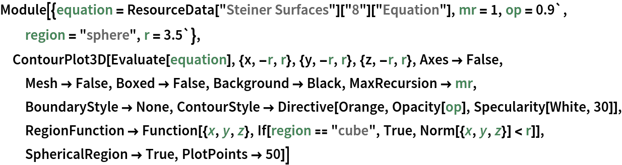 Module[{equation = ResourceData["Steiner Surfaces"]["8"]["Equation"], mr = 1, op = 0.9`, region = "sphere", r = 3.5`}, ContourPlot3D[Evaluate[equation], {x, -r, r}, {y, -r, r}, {z, -r, r},
   Axes -> False, Mesh -> False, Boxed -> False, Background -> Black, MaxRecursion -> mr, BoundaryStyle -> None, ContourStyle -> Directive[Orange, Opacity[op], Specularity[White, 30]], RegionFunction -> Function[{x, y, z}, If[region == "cube", True, Norm[{x, y, z}] < r]], SphericalRegion -> True, PlotPoints -> 50]]