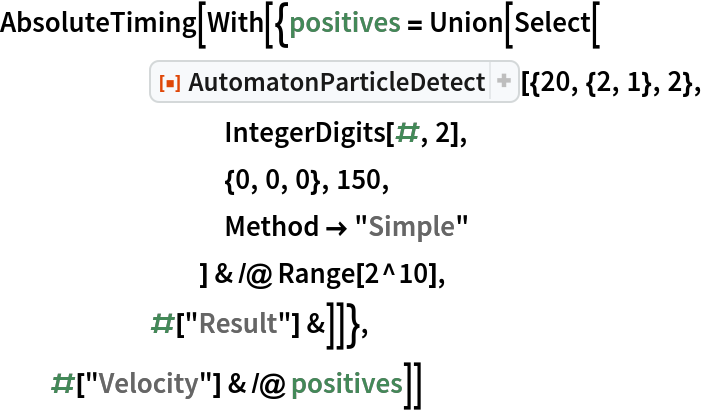 AbsoluteTiming[With[{positives = Union[Select[
      ResourceFunction["AutomatonParticleDetect"][{20, {2, 1}, 2},
         IntegerDigits[#, 2],
         {0, 0, 0}, 150,
         Method -> "Simple"
         ] & /@ Range[2^10],
      #["Result"] &]]},
  #["Velocity"] & /@ positives]]