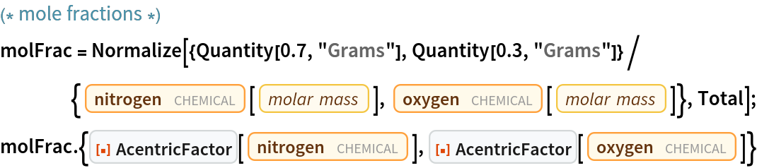 (* mole fractions *)
molFrac = Normalize[{Quantity[0.7, "Grams"], Quantity[0.3, "Grams"]}/{Entity["Chemical", "MolecularNitrogen"][
      EntityProperty["Chemical", "MolarMass"]], Entity["Chemical", "MolecularOxygen"][
      EntityProperty["Chemical", "MolarMass"]]}, Total];
molFrac . {ResourceFunction["AcentricFactor"][
   Entity["Chemical", "MolecularNitrogen"]], ResourceFunction["AcentricFactor"][
   Entity["Chemical", "MolecularOxygen"]]}