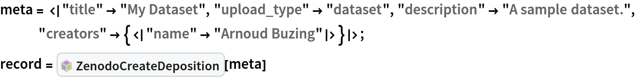 meta = <|"title" -> "My Dataset", "upload_type" -> "dataset", "description" -> "A sample dataset.", "creators" -> {<|"name" -> "Arnoud Buzing"|>}|>;
record = InterpretationBox[FrameBox[TagBox[TooltipBox[PaneBox[GridBox[List[List[GraphicsBox[List[Thickness[0.0025`], List[FaceForm[List[RGBColor[0.9607843137254902`, 0.5058823529411764`, 0.19607843137254902`], Opacity[1.`]]], FilledCurveBox[List[List[List[0, 2, 0], List[0, 1, 0], List[0, 1, 0], List[0, 1, 0], List[0, 1, 0]], List[List[0, 2, 0], List[0, 1, 0], List[0, 1, 0], List[0, 1, 0], List[0, 1, 0]], List[List[0, 2, 0], List[0, 1, 0], List[0, 1, 0], List[0, 1, 0], List[0, 1, 0], List[0, 1, 0]], List[List[0, 2, 0], List[1, 3, 3], List[0, 1, 0], List[1, 3, 3], List[0, 1, 0], List[1, 3, 3], List[0, 1, 0], List[1, 3, 3], List[1, 3, 3], List[0, 1, 0], List[1, 3, 3], List[0, 1, 0], List[1, 3, 3]]], List[List[List[205.`, 22.863691329956055`], List[205.`, 212.31669425964355`], List[246.01799774169922`, 235.99870109558105`], List[369.0710144042969`, 307.0436840057373`], List[369.0710144042969`, 117.59068870544434`], List[205.`, 22.863691329956055`]], List[List[30.928985595703125`, 307.0436840057373`], List[153.98200225830078`, 235.99870109558105`], List[195.`, 212.31669425964355`], List[195.`, 22.863691329956055`], List[30.928985595703125`, 117.59068870544434`], List[30.928985595703125`, 307.0436840057373`]], List[List[200.`, 410.42970085144043`], List[364.0710144042969`, 315.7036876678467`], List[241.01799774169922`, 244.65868949890137`], List[200.`, 220.97669792175293`], List[158.98200225830078`, 244.65868949890137`], List[35.928985595703125`, 315.7036876678467`], List[200.`, 410.42970085144043`]], List[List[376.5710144042969`, 320.03370475769043`], List[202.5`, 420.53370475769043`], List[200.95300006866455`, 421.42667961120605`], List[199.04699993133545`, 421.42667961120605`], List[197.5`, 420.53370475769043`], List[23.428985595703125`, 320.03370475769043`], List[21.882003784179688`, 319.1406993865967`], List[20.928985595703125`, 317.4896984100342`], List[20.928985595703125`, 315.7036876678467`], List[20.928985595703125`, 114.70369529724121`], List[20.928985595703125`, 112.91769218444824`], List[21.882003784179688`, 111.26669120788574`], List[23.428985595703125`, 110.37369346618652`], List[197.5`, 9.87369155883789`], List[198.27300024032593`, 9.426692008972168`], List[199.13700008392334`, 9.203690528869629`], List[200.`, 9.203690528869629`], List[200.86299991607666`, 9.203690528869629`], List[201.72699999809265`, 9.426692008972168`], List[202.5`, 9.87369155883789`], List[376.5710144042969`, 110.37369346618652`], List[378.1179962158203`, 111.26669120788574`], List[379.0710144042969`, 112.91769218444824`], List[379.0710144042969`, 114.70369529724121`], List[379.0710144042969`, 315.7036876678467`], List[379.0710144042969`, 317.4896984100342`], List[378.1179962158203`, 319.1406993865967`], List[376.5710144042969`, 320.03370475769043`]]]]], List[FaceForm[List[RGBColor[0.5529411764705883`, 0.6745098039215687`, 0.8117647058823529`], Opacity[1.`]]], FilledCurveBox[List[List[List[0, 2, 0], List[0, 1, 0], List[0, 1, 0], List[0, 1, 0]]], List[List[List[44.92900085449219`, 282.59088134765625`], List[181.00001525878906`, 204.0298843383789`], List[181.00001525878906`, 46.90887451171875`], List[44.92900085449219`, 125.46986389160156`], List[44.92900085449219`, 282.59088134765625`]]]]], List[FaceForm[List[RGBColor[0.6627450980392157`, 0.803921568627451`, 0.5686274509803921`], Opacity[1.`]]], FilledCurveBox[List[List[List[0, 2, 0], List[0, 1, 0], List[0, 1, 0], List[0, 1, 0]]], List[List[List[355.0710144042969`, 282.59088134765625`], List[355.0710144042969`, 125.46986389160156`], List[219.`, 46.90887451171875`], List[219.`, 204.0298843383789`], List[355.0710144042969`, 282.59088134765625`]]]]], List[FaceForm[List[RGBColor[0.6901960784313725`, 0.5882352941176471`, 0.8117647058823529`], Opacity[1.`]]], FilledCurveBox[List[List[List[0, 2, 0], List[0, 1, 0], List[0, 1, 0], List[0, 1, 0]]], List[List[List[200.`, 394.0606994628906`], List[336.0710144042969`, 315.4997024536133`], List[200.`, 236.93968200683594`], List[63.928985595703125`, 315.4997024536133`], List[200.`, 394.0606994628906`]]]]]], List[Rule[BaselinePosition, Scaled[0.15`]], Rule[ImageSize, 10], Rule[ImageSize, 15]]], StyleBox[RowBox[List["ZenodoCreateDeposition", " "]], Rule[ShowAutoStyles, False], Rule[ShowStringCharacters, False], Rule[FontSize, Times[0.9`, Inherited]], Rule[FontColor, GrayLevel[0.1`]]]]], Rule[GridBoxSpacings, List[Rule["Columns", List[List[0.25`]]]]]], Rule[Alignment, List[Left, Baseline]], Rule[BaselinePosition, Baseline], Rule[FrameMargins, List[List[3, 0], List[0, 0]]], Rule[BaseStyle, List[Rule[LineSpacing, List[0, 0]], Rule[LineBreakWithin, False]]]], RowBox[List["PacletSymbol", "[", RowBox[List["\"ArnoudBuzing/ZenodoLink\"", ",", "\"ArnoudBuzing`ZenodoLink`ZenodoCreateDeposition\""]], "]"]], Rule[TooltipStyle, List[Rule[ShowAutoStyles, True], Rule[ShowStringCharacters, True]]]], Function[Annotation[Slot[1], Style[Defer[PacletSymbol["ArnoudBuzing/ZenodoLink", "ArnoudBuzing`ZenodoLink`ZenodoCreateDeposition"]], Rule[ShowStringCharacters, True]], "Tooltip"]]], Rule[Background, RGBColor[0.968`, 0.976`, 0.984`]], Rule[BaselinePosition, Baseline], Rule[DefaultBaseStyle, List[]], Rule[FrameMargins, List[List[0, 0], List[1, 1]]], Rule[FrameStyle, RGBColor[0.831`, 0.847`, 0.85`]], Rule[RoundingRadius, 4]], PacletSymbol["ArnoudBuzing/ZenodoLink", "ArnoudBuzing`ZenodoLink`ZenodoCreateDeposition"], Rule[Selectable, False], Rule[SelectWithContents, True], Rule[BoxID, "PacletSymbolBox"]][meta]