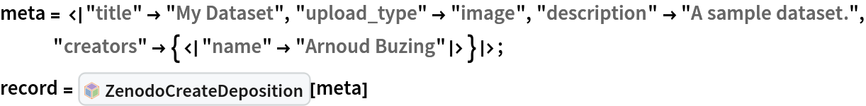meta = <|"title" -> "My Dataset", "upload_type" -> "image", "description" -> "A sample dataset.", "creators" -> {<|"name" -> "Arnoud Buzing"|>}|>;
record = InterpretationBox[FrameBox[TagBox[TooltipBox[PaneBox[GridBox[List[List[GraphicsBox[List[Thickness[0.0025`], List[FaceForm[List[RGBColor[0.9607843137254902`, 0.5058823529411764`, 0.19607843137254902`], Opacity[1.`]]], FilledCurveBox[List[List[List[0, 2, 0], List[0, 1, 0], List[0, 1, 0], List[0, 1, 0], List[0, 1, 0]], List[List[0, 2, 0], List[0, 1, 0], List[0, 1, 0], List[0, 1, 0], List[0, 1, 0]], List[List[0, 2, 0], List[0, 1, 0], List[0, 1, 0], List[0, 1, 0], List[0, 1, 0], List[0, 1, 0]], List[List[0, 2, 0], List[1, 3, 3], List[0, 1, 0], List[1, 3, 3], List[0, 1, 0], List[1, 3, 3], List[0, 1, 0], List[1, 3, 3], List[1, 3, 3], List[0, 1, 0], List[1, 3, 3], List[0, 1, 0], List[1, 3, 3]]], List[List[List[205.`, 22.863691329956055`], List[205.`, 212.31669425964355`], List[246.01799774169922`, 235.99870109558105`], List[369.0710144042969`, 307.0436840057373`], List[369.0710144042969`, 117.59068870544434`], List[205.`, 22.863691329956055`]], List[List[30.928985595703125`, 307.0436840057373`], List[153.98200225830078`, 235.99870109558105`], List[195.`, 212.31669425964355`], List[195.`, 22.863691329956055`], List[30.928985595703125`, 117.59068870544434`], List[30.928985595703125`, 307.0436840057373`]], List[List[200.`, 410.42970085144043`], List[364.0710144042969`, 315.7036876678467`], List[241.01799774169922`, 244.65868949890137`], List[200.`, 220.97669792175293`], List[158.98200225830078`, 244.65868949890137`], List[35.928985595703125`, 315.7036876678467`], List[200.`, 410.42970085144043`]], List[List[376.5710144042969`, 320.03370475769043`], List[202.5`, 420.53370475769043`], List[200.95300006866455`, 421.42667961120605`], List[199.04699993133545`, 421.42667961120605`], List[197.5`, 420.53370475769043`], List[23.428985595703125`, 320.03370475769043`], List[21.882003784179688`, 319.1406993865967`], List[20.928985595703125`, 317.4896984100342`], List[20.928985595703125`, 315.7036876678467`], List[20.928985595703125`, 114.70369529724121`], List[20.928985595703125`, 112.91769218444824`], List[21.882003784179688`, 111.26669120788574`], List[23.428985595703125`, 110.37369346618652`], List[197.5`, 9.87369155883789`], List[198.27300024032593`, 9.426692008972168`], List[199.13700008392334`, 9.203690528869629`], List[200.`, 9.203690528869629`], List[200.86299991607666`, 9.203690528869629`], List[201.72699999809265`, 9.426692008972168`], List[202.5`, 9.87369155883789`], List[376.5710144042969`, 110.37369346618652`], List[378.1179962158203`, 111.26669120788574`], List[379.0710144042969`, 112.91769218444824`], List[379.0710144042969`, 114.70369529724121`], List[379.0710144042969`, 315.7036876678467`], List[379.0710144042969`, 317.4896984100342`], List[378.1179962158203`, 319.1406993865967`], List[376.5710144042969`, 320.03370475769043`]]]]], List[FaceForm[List[RGBColor[0.5529411764705883`, 0.6745098039215687`, 0.8117647058823529`], Opacity[1.`]]], FilledCurveBox[List[List[List[0, 2, 0], List[0, 1, 0], List[0, 1, 0], List[0, 1, 0]]], List[List[List[44.92900085449219`, 282.59088134765625`], List[181.00001525878906`, 204.0298843383789`], List[181.00001525878906`, 46.90887451171875`], List[44.92900085449219`, 125.46986389160156`], List[44.92900085449219`, 282.59088134765625`]]]]], List[FaceForm[List[RGBColor[0.6627450980392157`, 0.803921568627451`, 0.5686274509803921`], Opacity[1.`]]], FilledCurveBox[List[List[List[0, 2, 0], List[0, 1, 0], List[0, 1, 0], List[0, 1, 0]]], List[List[List[355.0710144042969`, 282.59088134765625`], List[355.0710144042969`, 125.46986389160156`], List[219.`, 46.90887451171875`], List[219.`, 204.0298843383789`], List[355.0710144042969`, 282.59088134765625`]]]]], List[FaceForm[List[RGBColor[0.6901960784313725`, 0.5882352941176471`, 0.8117647058823529`], Opacity[1.`]]], FilledCurveBox[List[List[List[0, 2, 0], List[0, 1, 0], List[0, 1, 0], List[0, 1, 0]]], List[List[List[200.`, 394.0606994628906`], List[336.0710144042969`, 315.4997024536133`], List[200.`, 236.93968200683594`], List[63.928985595703125`, 315.4997024536133`], List[200.`, 394.0606994628906`]]]]]], List[Rule[BaselinePosition, Scaled[0.15`]], Rule[ImageSize, 10], Rule[ImageSize, 15]]], StyleBox[RowBox[List["ZenodoCreateDeposition", " "]], Rule[ShowAutoStyles, False], Rule[ShowStringCharacters, False], Rule[FontSize, Times[0.9`, Inherited]], Rule[FontColor, GrayLevel[0.1`]]]]], Rule[GridBoxSpacings, List[Rule["Columns", List[List[0.25`]]]]]], Rule[Alignment, List[Left, Baseline]], Rule[BaselinePosition, Baseline], Rule[FrameMargins, List[List[3, 0], List[0, 0]]], Rule[BaseStyle, List[Rule[LineSpacing, List[0, 0]], Rule[LineBreakWithin, False]]]], RowBox[List["PacletSymbol", "[", RowBox[List["\"ArnoudBuzing/ZenodoLink\"", ",", "\"ArnoudBuzing`ZenodoLink`ZenodoCreateDeposition\""]], "]"]], Rule[TooltipStyle, List[Rule[ShowAutoStyles, True], Rule[ShowStringCharacters, True]]]], Function[Annotation[Slot[1], Style[Defer[PacletSymbol["ArnoudBuzing/ZenodoLink", "ArnoudBuzing`ZenodoLink`ZenodoCreateDeposition"]], Rule[ShowStringCharacters, True]], "Tooltip"]]], Rule[Background, RGBColor[0.968`, 0.976`, 0.984`]], Rule[BaselinePosition, Baseline], Rule[DefaultBaseStyle, List[]], Rule[FrameMargins, List[List[0, 0], List[1, 1]]], Rule[FrameStyle, RGBColor[0.831`, 0.847`, 0.85`]], Rule[RoundingRadius, 4]], PacletSymbol["ArnoudBuzing/ZenodoLink", "ArnoudBuzing`ZenodoLink`ZenodoCreateDeposition"], Rule[Selectable, False], Rule[SelectWithContents, True], Rule[BoxID, "PacletSymbolBox"]][meta]