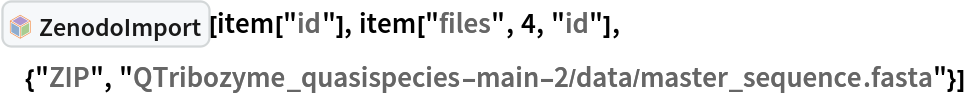 InterpretationBox[FrameBox[TagBox[TooltipBox[PaneBox[GridBox[List[List[GraphicsBox[List[Thickness[0.0025`], List[FaceForm[List[RGBColor[0.9607843137254902`, 0.5058823529411764`, 0.19607843137254902`], Opacity[1.`]]], FilledCurveBox[List[List[List[0, 2, 0], List[0, 1, 0], List[0, 1, 0], List[0, 1, 0], List[0, 1, 0]], List[List[0, 2, 0], List[0, 1, 0], List[0, 1, 0], List[0, 1, 0], List[0, 1, 0]], List[List[0, 2, 0], List[0, 1, 0], List[0, 1, 0], List[0, 1, 0], List[0, 1, 0], List[0, 1, 0]], List[List[0, 2, 0], List[1, 3, 3], List[0, 1, 0], List[1, 3, 3], List[0, 1, 0], List[1, 3, 3], List[0, 1, 0], List[1, 3, 3], List[1, 3, 3], List[0, 1, 0], List[1, 3, 3], List[0, 1, 0], List[1, 3, 3]]], List[List[List[205.`, 22.863691329956055`], List[205.`, 212.31669425964355`], List[246.01799774169922`, 235.99870109558105`], List[369.0710144042969`, 307.0436840057373`], List[369.0710144042969`, 117.59068870544434`], List[205.`, 22.863691329956055`]], List[List[30.928985595703125`, 307.0436840057373`], List[153.98200225830078`, 235.99870109558105`], List[195.`, 212.31669425964355`], List[195.`, 22.863691329956055`], List[30.928985595703125`, 117.59068870544434`], List[30.928985595703125`, 307.0436840057373`]], List[List[200.`, 410.42970085144043`], List[364.0710144042969`, 315.7036876678467`], List[241.01799774169922`, 244.65868949890137`], List[200.`, 220.97669792175293`], List[158.98200225830078`, 244.65868949890137`], List[35.928985595703125`, 315.7036876678467`], List[200.`, 410.42970085144043`]], List[List[376.5710144042969`, 320.03370475769043`], List[202.5`, 420.53370475769043`], List[200.95300006866455`, 421.42667961120605`], List[199.04699993133545`, 421.42667961120605`], List[197.5`, 420.53370475769043`], List[23.428985595703125`, 320.03370475769043`], List[21.882003784179688`, 319.1406993865967`], List[20.928985595703125`, 317.4896984100342`], List[20.928985595703125`, 315.7036876678467`], List[20.928985595703125`, 114.70369529724121`], List[20.928985595703125`, 112.91769218444824`], List[21.882003784179688`, 111.26669120788574`], List[23.428985595703125`, 110.37369346618652`], List[197.5`, 9.87369155883789`], List[198.27300024032593`, 9.426692008972168`], List[199.13700008392334`, 9.203690528869629`], List[200.`, 9.203690528869629`], List[200.86299991607666`, 9.203690528869629`], List[201.72699999809265`, 9.426692008972168`], List[202.5`, 9.87369155883789`], List[376.5710144042969`, 110.37369346618652`], List[378.1179962158203`, 111.26669120788574`], List[379.0710144042969`, 112.91769218444824`], List[379.0710144042969`, 114.70369529724121`], List[379.0710144042969`, 315.7036876678467`], List[379.0710144042969`, 317.4896984100342`], List[378.1179962158203`, 319.1406993865967`], List[376.5710144042969`, 320.03370475769043`]]]]], List[FaceForm[List[RGBColor[0.5529411764705883`, 0.6745098039215687`, 0.8117647058823529`], Opacity[1.`]]], FilledCurveBox[List[List[List[0, 2, 0], List[0, 1, 0], List[0, 1, 0], List[0, 1, 0]]], List[List[List[44.92900085449219`, 282.59088134765625`], List[181.00001525878906`, 204.0298843383789`], List[181.00001525878906`, 46.90887451171875`], List[44.92900085449219`, 125.46986389160156`], List[44.92900085449219`, 282.59088134765625`]]]]], List[FaceForm[List[RGBColor[0.6627450980392157`, 0.803921568627451`, 0.5686274509803921`], Opacity[1.`]]], FilledCurveBox[List[List[List[0, 2, 0], List[0, 1, 0], List[0, 1, 0], List[0, 1, 0]]], List[List[List[355.0710144042969`, 282.59088134765625`], List[355.0710144042969`, 125.46986389160156`], List[219.`, 46.90887451171875`], List[219.`, 204.0298843383789`], List[355.0710144042969`, 282.59088134765625`]]]]], List[FaceForm[List[RGBColor[0.6901960784313725`, 0.5882352941176471`, 0.8117647058823529`], Opacity[1.`]]], FilledCurveBox[List[List[List[0, 2, 0], List[0, 1, 0], List[0, 1, 0], List[0, 1, 0]]], List[List[List[200.`, 394.0606994628906`], List[336.0710144042969`, 315.4997024536133`], List[200.`, 236.93968200683594`], List[63.928985595703125`, 315.4997024536133`], List[200.`, 394.0606994628906`]]]]]], List[Rule[BaselinePosition, Scaled[0.15`]], Rule[ImageSize, 10], Rule[ImageSize, 15]]], StyleBox[RowBox[List["ZenodoImport", " "]], Rule[ShowAutoStyles, False], Rule[ShowStringCharacters, False], Rule[FontSize, Times[0.9`, Inherited]], Rule[FontColor, GrayLevel[0.1`]]]]], Rule[GridBoxSpacings, List[Rule["Columns", List[List[0.25`]]]]]], Rule[Alignment, List[Left, Baseline]], Rule[BaselinePosition, Baseline], Rule[FrameMargins, List[List[3, 0], List[0, 0]]], Rule[BaseStyle, List[Rule[LineSpacing, List[0, 0]], Rule[LineBreakWithin, False]]]], RowBox[List["PacletSymbol", "[", RowBox[List["\"ArnoudBuzing/ZenodoLink\"", ",", "\"ArnoudBuzing`ZenodoLink`ZenodoImport\""]], "]"]], Rule[TooltipStyle, List[Rule[ShowAutoStyles, True], Rule[ShowStringCharacters, True]]]], Function[Annotation[Slot[1], Style[Defer[PacletSymbol["ArnoudBuzing/ZenodoLink", "ArnoudBuzing`ZenodoLink`ZenodoImport"]], Rule[ShowStringCharacters, True]], "Tooltip"]]], Rule[Background, RGBColor[0.968`, 0.976`, 0.984`]], Rule[BaselinePosition, Baseline], Rule[DefaultBaseStyle, List[]], Rule[FrameMargins, List[List[0, 0], List[1, 1]]], Rule[FrameStyle, RGBColor[0.831`, 0.847`, 0.85`]], Rule[RoundingRadius, 4]], PacletSymbol["ArnoudBuzing/ZenodoLink", "ArnoudBuzing`ZenodoLink`ZenodoImport"], Rule[Selectable, False], Rule[SelectWithContents, True], Rule[BoxID, "PacletSymbolBox"]][item["id"], item["files", 4, "id"], {"ZIP", "QTribozyme_quasispecies-main-2/data/master_sequence.fasta"}]