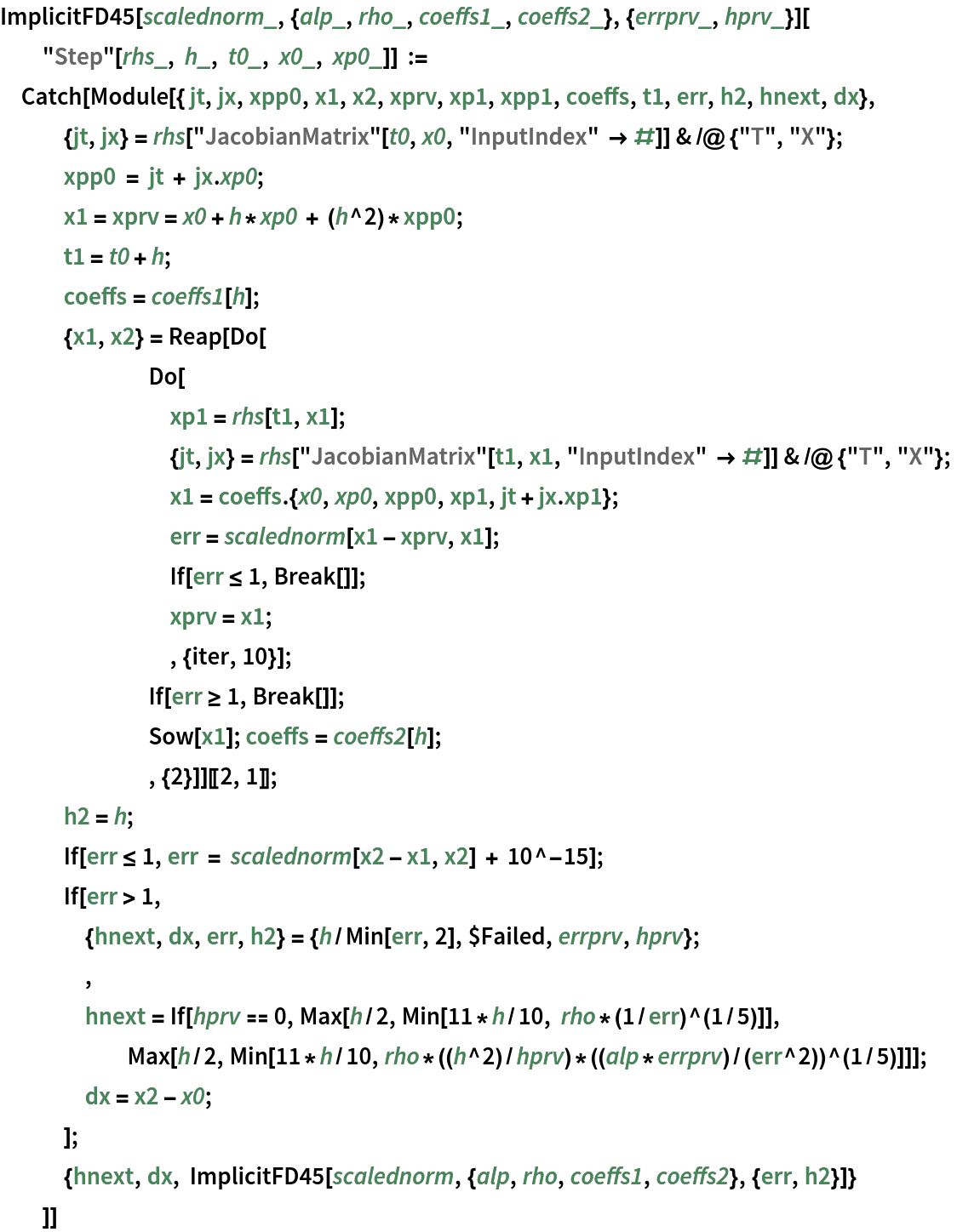 ImplicitFD45[
   scalednorm_, {alp_, rho_, coeffs1_, coeffs2_}, {errprv_, hprv_}][
  "Step"[rhs_, h_, t0_, x0_, xp0_]] := Catch[Module[{ jt, jx, xpp0, x1, x2, xprv, xp1, xpp1, coeffs, t1, err, h2, hnext, dx},
   {jt, jx} = rhs["JacobianMatrix"[t0, x0, "InputIndex" -> #]] & /@ {"T", "X"};
   xpp0 = jt + jx . xp0; x1 = xprv = x0 + h*xp0 + (h^2)*xpp0;
   t1 = t0 + h;
   coeffs = coeffs1[h];
   {x1, x2} = Reap[Do[
       Do[
        xp1 = rhs[t1, x1];
        {jt, jx} = rhs["JacobianMatrix"[t1, x1, "InputIndex" -> #]] & /@ {"T", "X"};
        x1 = coeffs . {x0, xp0, xpp0, xp1, jt + jx . xp1};
        err = scalednorm[x1 - xprv, x1];
        If[err <= 1, Break[]];
        xprv = x1;
        , {iter, 10}];
       If[err >= 1, Break[]];
       Sow[x1]; coeffs = coeffs2[h];
       , {2}]][[2, 1]];
   h2 = h;
   If[err <= 1, err = scalednorm[x2 - x1, x2] + 10^-15];
   If[err > 1, {hnext, dx, err, h2} = {h/Min[err, 2], $Failed, errprv, hprv};
    ,
    hnext = If[hprv == 0, Max[h/2, Min[11*h/10, rho*(1/err)^(1/5)]],
      Max[h/2, Min[11*h/10, rho*((h^2)/hprv)*((alp*errprv)/(err^2))^(1/5)]]];
    dx = x2 - x0;
    ];
   {hnext, dx, ImplicitFD45[
     scalednorm, {alp, rho, coeffs1, coeffs2}, {err, h2}]}
   ]]