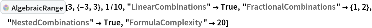 InterpretationBox[FrameBox[TagBox[TooltipBox[PaneBox[GridBox[List[List[GraphicsBox[List[Thickness[0.0025`], List[FaceForm[List[RGBColor[0.9607843137254902`, 0.5058823529411764`, 0.19607843137254902`], Opacity[1.`]]], FilledCurveBox[List[List[List[0, 2, 0], List[0, 1, 0], List[0, 1, 0], List[0, 1, 0], List[0, 1, 0]], List[List[0, 2, 0], List[0, 1, 0], List[0, 1, 0], List[0, 1, 0], List[0, 1, 0]], List[List[0, 2, 0], List[0, 1, 0], List[0, 1, 0], List[0, 1, 0], List[0, 1, 0], List[0, 1, 0]], List[List[0, 2, 0], List[1, 3, 3], List[0, 1, 0], List[1, 3, 3], List[0, 1, 0], List[1, 3, 3], List[0, 1, 0], List[1, 3, 3], List[1, 3, 3], List[0, 1, 0], List[1, 3, 3], List[0, 1, 0], List[1, 3, 3]]], List[List[List[205.`, 22.863691329956055`], List[205.`, 212.31669425964355`], List[246.01799774169922`, 235.99870109558105`], List[369.0710144042969`, 307.0436840057373`], List[369.0710144042969`, 117.59068870544434`], List[205.`, 22.863691329956055`]], List[List[30.928985595703125`, 307.0436840057373`], List[153.98200225830078`, 235.99870109558105`], List[195.`, 212.31669425964355`], List[195.`, 22.863691329956055`], List[30.928985595703125`, 117.59068870544434`], List[30.928985595703125`, 307.0436840057373`]], List[List[200.`, 410.42970085144043`], List[364.0710144042969`, 315.7036876678467`], List[241.01799774169922`, 244.65868949890137`], List[200.`, 220.97669792175293`], List[158.98200225830078`, 244.65868949890137`], List[35.928985595703125`, 315.7036876678467`], List[200.`, 410.42970085144043`]], List[List[376.5710144042969`, 320.03370475769043`], List[202.5`, 420.53370475769043`], List[200.95300006866455`, 421.42667961120605`], List[199.04699993133545`, 421.42667961120605`], List[197.5`, 420.53370475769043`], List[23.428985595703125`, 320.03370475769043`], List[21.882003784179688`, 319.1406993865967`], List[20.928985595703125`, 317.4896984100342`], List[20.928985595703125`, 315.7036876678467`], List[20.928985595703125`, 114.70369529724121`], List[20.928985595703125`, 112.91769218444824`], List[21.882003784179688`, 111.26669120788574`], List[23.428985595703125`, 110.37369346618652`], List[197.5`, 9.87369155883789`], List[198.27300024032593`, 9.426692008972168`], List[199.13700008392334`, 9.203690528869629`], List[200.`, 9.203690528869629`], List[200.86299991607666`, 9.203690528869629`], List[201.72699999809265`, 9.426692008972168`], List[202.5`, 9.87369155883789`], List[376.5710144042969`, 110.37369346618652`], List[378.1179962158203`, 111.26669120788574`], List[379.0710144042969`, 112.91769218444824`], List[379.0710144042969`, 114.70369529724121`], List[379.0710144042969`, 315.7036876678467`], List[379.0710144042969`, 317.4896984100342`], List[378.1179962158203`, 319.1406993865967`], List[376.5710144042969`, 320.03370475769043`]]]]], List[FaceForm[List[RGBColor[0.5529411764705883`, 0.6745098039215687`, 0.8117647058823529`], Opacity[1.`]]], FilledCurveBox[List[List[List[0, 2, 0], List[0, 1, 0], List[0, 1, 0], List[0, 1, 0]]], List[List[List[44.92900085449219`, 282.59088134765625`], List[181.00001525878906`, 204.0298843383789`], List[181.00001525878906`, 46.90887451171875`], List[44.92900085449219`, 125.46986389160156`], List[44.92900085449219`, 282.59088134765625`]]]]], List[FaceForm[List[RGBColor[0.6627450980392157`, 0.803921568627451`, 0.5686274509803921`], Opacity[1.`]]], FilledCurveBox[List[List[List[0, 2, 0], List[0, 1, 0], List[0, 1, 0], List[0, 1, 0]]], List[List[List[355.0710144042969`, 282.59088134765625`], List[355.0710144042969`, 125.46986389160156`], List[219.`, 46.90887451171875`], List[219.`, 204.0298843383789`], List[355.0710144042969`, 282.59088134765625`]]]]], List[FaceForm[List[RGBColor[0.6901960784313725`, 0.5882352941176471`, 0.8117647058823529`], Opacity[1.`]]], FilledCurveBox[List[List[List[0, 2, 0], List[0, 1, 0], List[0, 1, 0], List[0, 1, 0]]], List[List[List[200.`, 394.0606994628906`], List[336.0710144042969`, 315.4997024536133`], List[200.`, 236.93968200683594`], List[63.928985595703125`, 315.4997024536133`], List[200.`, 394.0606994628906`]]]]]], List[Rule[BaselinePosition, Scaled[0.15`]], Rule[ImageSize, 10], Rule[ImageSize, 15]]], StyleBox[RowBox[List["AlgebraicRange", " "]], Rule[ShowAutoStyles, False], Rule[ShowStringCharacters, False], Rule[FontSize, Times[0.9`, Inherited]], Rule[FontColor, GrayLevel[0.1`]]]]], Rule[GridBoxSpacings, List[Rule["Columns", List[List[0.25`]]]]]], Rule[Alignment, List[Left, Baseline]], Rule[BaselinePosition, Baseline], Rule[FrameMargins, List[List[3, 0], List[0, 0]]], Rule[BaseStyle, List[Rule[LineSpacing, List[0, 0]], Rule[LineBreakWithin, False]]]], RowBox[List["PacletSymbol", "[", RowBox[List["\"DanieleGregori/GeneralizedRange\"", ",", "\"DanieleGregori`GeneralizedRange`AlgebraicRange\""]], "]"]], Rule[TooltipStyle, List[Rule[ShowAutoStyles, True], Rule[ShowStringCharacters, True]]]], Function[Annotation[Slot[1], Style[Defer[PacletSymbol["DanieleGregori/GeneralizedRange", "DanieleGregori`GeneralizedRange`AlgebraicRange"]], Rule[ShowStringCharacters, True]], "Tooltip"]]], Rule[Background, RGBColor[0.968`, 0.976`, 0.984`]], Rule[BaselinePosition, Baseline], Rule[DefaultBaseStyle, List[]], Rule[FrameMargins, List[List[0, 0], List[1, 1]]], Rule[FrameStyle, RGBColor[0.831`, 0.847`, 0.85`]], Rule[RoundingRadius, 4]], PacletSymbol["DanieleGregori/GeneralizedRange", "DanieleGregori`GeneralizedRange`AlgebraicRange"], Rule[Selectable, False], Rule[SelectWithContents, True], Rule[BoxID, "PacletSymbolBox"]][3, {-3, 3}, 1/10, "LinearCombinations" -> True, "FractionalCombinations" -> {1, 2}, "NestedCombinations" -> True, "FormulaComplexity" -> 20]