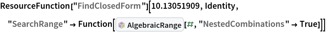 ResourceFunction["FindClosedForm"][10.13051909, Identity, "SearchRange" -> Function[InterpretationBox[FrameBox[TagBox[TooltipBox[PaneBox[GridBox[List[List[GraphicsBox[List[Thickness[0.0025`], List[FaceForm[List[RGBColor[0.9607843137254902`, 0.5058823529411764`, 0.19607843137254902`], Opacity[1.`]]], FilledCurveBox[List[List[List[0, 2, 0], List[0, 1, 0], List[0, 1, 0], List[0, 1, 0], List[0, 1, 0]], List[List[0, 2, 0], List[0, 1, 0], List[0, 1, 0], List[0, 1, 0], List[0, 1, 0]], List[List[0, 2, 0], List[0, 1, 0], List[0, 1, 0], List[0, 1, 0], List[0, 1, 0], List[0, 1, 0]], List[List[0, 2, 0], List[1, 3, 3], List[0, 1, 0], List[1, 3, 3], List[0, 1, 0], List[1, 3, 3], List[0, 1, 0], List[1, 3, 3], List[1, 3, 3], List[0, 1, 0], List[1, 3, 3], List[0, 1, 0], List[1, 3, 3]]], List[List[List[205.`, 22.863691329956055`], List[205.`, 212.31669425964355`], List[246.01799774169922`, 235.99870109558105`], List[369.0710144042969`, 307.0436840057373`], List[369.0710144042969`, 117.59068870544434`], List[205.`, 22.863691329956055`]], List[List[30.928985595703125`, 307.0436840057373`], List[153.98200225830078`, 235.99870109558105`], List[195.`, 212.31669425964355`], List[195.`, 22.863691329956055`], List[30.928985595703125`, 117.59068870544434`], List[30.928985595703125`, 307.0436840057373`]], List[List[200.`, 410.42970085144043`], List[364.0710144042969`, 315.7036876678467`], List[241.01799774169922`, 244.65868949890137`], List[200.`, 220.97669792175293`], List[158.98200225830078`, 244.65868949890137`], List[35.928985595703125`, 315.7036876678467`], List[200.`, 410.42970085144043`]], List[List[376.5710144042969`, 320.03370475769043`], List[202.5`, 420.53370475769043`], List[200.95300006866455`, 421.42667961120605`], List[199.04699993133545`, 421.42667961120605`], List[197.5`, 420.53370475769043`], List[23.428985595703125`, 320.03370475769043`], List[21.882003784179688`, 319.1406993865967`], List[20.928985595703125`, 317.4896984100342`], List[20.928985595703125`, 315.7036876678467`], List[20.928985595703125`, 114.70369529724121`], List[20.928985595703125`, 112.91769218444824`], List[21.882003784179688`, 111.26669120788574`], List[23.428985595703125`, 110.37369346618652`], List[197.5`, 9.87369155883789`], List[198.27300024032593`, 9.426692008972168`], List[199.13700008392334`, 9.203690528869629`], List[200.`, 9.203690528869629`], List[200.86299991607666`, 9.203690528869629`], List[201.72699999809265`, 9.426692008972168`], List[202.5`, 9.87369155883789`], List[376.5710144042969`, 110.37369346618652`], List[378.1179962158203`, 111.26669120788574`], List[379.0710144042969`, 112.91769218444824`], List[379.0710144042969`, 114.70369529724121`], List[379.0710144042969`, 315.7036876678467`], List[379.0710144042969`, 317.4896984100342`], List[378.1179962158203`, 319.1406993865967`], List[376.5710144042969`, 320.03370475769043`]]]]], List[FaceForm[List[RGBColor[0.5529411764705883`, 0.6745098039215687`, 0.8117647058823529`], Opacity[1.`]]], FilledCurveBox[List[List[List[0, 2, 0], List[0, 1, 0], List[0, 1, 0], List[0, 1, 0]]], List[List[List[44.92900085449219`, 282.59088134765625`], List[181.00001525878906`, 204.0298843383789`], List[181.00001525878906`, 46.90887451171875`], List[44.92900085449219`, 125.46986389160156`], List[44.92900085449219`, 282.59088134765625`]]]]], List[FaceForm[List[RGBColor[0.6627450980392157`, 0.803921568627451`, 0.5686274509803921`], Opacity[1.`]]], FilledCurveBox[List[List[List[0, 2, 0], List[0, 1, 0], List[0, 1, 0], List[0, 1, 0]]], List[List[List[355.0710144042969`, 282.59088134765625`], List[355.0710144042969`, 125.46986389160156`], List[219.`, 46.90887451171875`], List[219.`, 204.0298843383789`], List[355.0710144042969`, 282.59088134765625`]]]]], List[FaceForm[List[RGBColor[0.6901960784313725`, 0.5882352941176471`, 0.8117647058823529`], Opacity[1.`]]], FilledCurveBox[List[List[List[0, 2, 0], List[0, 1, 0], List[0, 1, 0], List[0, 1, 0]]], List[List[List[200.`, 394.0606994628906`], List[336.0710144042969`, 315.4997024536133`], List[200.`, 236.93968200683594`], List[63.928985595703125`, 315.4997024536133`], List[200.`, 394.0606994628906`]]]]]], List[Rule[BaselinePosition, Scaled[0.15`]], Rule[ImageSize, 10], Rule[ImageSize, 15]]], StyleBox[RowBox[List["AlgebraicRange", " "]], Rule[ShowAutoStyles, False], Rule[ShowStringCharacters, False], Rule[FontSize, Times[0.9`, Inherited]], Rule[FontColor, GrayLevel[0.1`]]]]], Rule[GridBoxSpacings, List[Rule["Columns", List[List[0.25`]]]]]], Rule[Alignment, List[Left, Baseline]], Rule[BaselinePosition, Baseline], Rule[FrameMargins, List[List[3, 0], List[0, 0]]], Rule[BaseStyle, List[Rule[LineSpacing, List[0, 0]], Rule[LineBreakWithin, False]]]], RowBox[List["PacletSymbol", "[", RowBox[List["\"DanieleGregori/GeneralizedRange\"", ",", "\"DanieleGregori`GeneralizedRange`AlgebraicRange\""]], "]"]], Rule[TooltipStyle, List[Rule[ShowAutoStyles, True], Rule[ShowStringCharacters, True]]]], Function[Annotation[Slot[1], Style[Defer[PacletSymbol["DanieleGregori/GeneralizedRange", "DanieleGregori`GeneralizedRange`AlgebraicRange"]], Rule[ShowStringCharacters, True]], "Tooltip"]]], Rule[Background, RGBColor[0.968`, 0.976`, 0.984`]], Rule[BaselinePosition, Baseline], Rule[DefaultBaseStyle, List[]], Rule[FrameMargins, List[List[0, 0], List[1, 1]]], Rule[FrameStyle, RGBColor[0.831`, 0.847`, 0.85`]], Rule[RoundingRadius, 4]], PacletSymbol["DanieleGregori/GeneralizedRange", "DanieleGregori`GeneralizedRange`AlgebraicRange"], Rule[Selectable, False], Rule[SelectWithContents, True], Rule[BoxID, "PacletSymbolBox"]][#, "NestedCombinations" -> True]]]