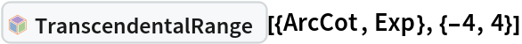 InterpretationBox[FrameBox[TagBox[TooltipBox[PaneBox[GridBox[List[List[GraphicsBox[List[Thickness[0.0025`], List[FaceForm[List[RGBColor[0.9607843137254902`, 0.5058823529411764`, 0.19607843137254902`], Opacity[1.`]]], FilledCurveBox[List[List[List[0, 2, 0], List[0, 1, 0], List[0, 1, 0], List[0, 1, 0], List[0, 1, 0]], List[List[0, 2, 0], List[0, 1, 0], List[0, 1, 0], List[0, 1, 0], List[0, 1, 0]], List[List[0, 2, 0], List[0, 1, 0], List[0, 1, 0], List[0, 1, 0], List[0, 1, 0], List[0, 1, 0]], List[List[0, 2, 0], List[1, 3, 3], List[0, 1, 0], List[1, 3, 3], List[0, 1, 0], List[1, 3, 3], List[0, 1, 0], List[1, 3, 3], List[1, 3, 3], List[0, 1, 0], List[1, 3, 3], List[0, 1, 0], List[1, 3, 3]]], List[List[List[205.`, 22.863691329956055`], List[205.`, 212.31669425964355`], List[246.01799774169922`, 235.99870109558105`], List[369.0710144042969`, 307.0436840057373`], List[369.0710144042969`, 117.59068870544434`], List[205.`, 22.863691329956055`]], List[List[30.928985595703125`, 307.0436840057373`], List[153.98200225830078`, 235.99870109558105`], List[195.`, 212.31669425964355`], List[195.`, 22.863691329956055`], List[30.928985595703125`, 117.59068870544434`], List[30.928985595703125`, 307.0436840057373`]], List[List[200.`, 410.42970085144043`], List[364.0710144042969`, 315.7036876678467`], List[241.01799774169922`, 244.65868949890137`], List[200.`, 220.97669792175293`], List[158.98200225830078`, 244.65868949890137`], List[35.928985595703125`, 315.7036876678467`], List[200.`, 410.42970085144043`]], List[List[376.5710144042969`, 320.03370475769043`], List[202.5`, 420.53370475769043`], List[200.95300006866455`, 421.42667961120605`], List[199.04699993133545`, 421.42667961120605`], List[197.5`, 420.53370475769043`], List[23.428985595703125`, 320.03370475769043`], List[21.882003784179688`, 319.1406993865967`], List[20.928985595703125`, 317.4896984100342`], List[20.928985595703125`, 315.7036876678467`], List[20.928985595703125`, 114.70369529724121`], List[20.928985595703125`, 112.91769218444824`], List[21.882003784179688`, 111.26669120788574`], List[23.428985595703125`, 110.37369346618652`], List[197.5`, 9.87369155883789`], List[198.27300024032593`, 9.426692008972168`], List[199.13700008392334`, 9.203690528869629`], List[200.`, 9.203690528869629`], List[200.86299991607666`, 9.203690528869629`], List[201.72699999809265`, 9.426692008972168`], List[202.5`, 9.87369155883789`], List[376.5710144042969`, 110.37369346618652`], List[378.1179962158203`, 111.26669120788574`], List[379.0710144042969`, 112.91769218444824`], List[379.0710144042969`, 114.70369529724121`], List[379.0710144042969`, 315.7036876678467`], List[379.0710144042969`, 317.4896984100342`], List[378.1179962158203`, 319.1406993865967`], List[376.5710144042969`, 320.03370475769043`]]]]], List[FaceForm[List[RGBColor[0.5529411764705883`, 0.6745098039215687`, 0.8117647058823529`], Opacity[1.`]]], FilledCurveBox[List[List[List[0, 2, 0], List[0, 1, 0], List[0, 1, 0], List[0, 1, 0]]], List[List[List[44.92900085449219`, 282.59088134765625`], List[181.00001525878906`, 204.0298843383789`], List[181.00001525878906`, 46.90887451171875`], List[44.92900085449219`, 125.46986389160156`], List[44.92900085449219`, 282.59088134765625`]]]]], List[FaceForm[List[RGBColor[0.6627450980392157`, 0.803921568627451`, 0.5686274509803921`], Opacity[1.`]]], FilledCurveBox[List[List[List[0, 2, 0], List[0, 1, 0], List[0, 1, 0], List[0, 1, 0]]], List[List[List[355.0710144042969`, 282.59088134765625`], List[355.0710144042969`, 125.46986389160156`], List[219.`, 46.90887451171875`], List[219.`, 204.0298843383789`], List[355.0710144042969`, 282.59088134765625`]]]]], List[FaceForm[List[RGBColor[0.6901960784313725`, 0.5882352941176471`, 0.8117647058823529`], Opacity[1.`]]], FilledCurveBox[List[List[List[0, 2, 0], List[0, 1, 0], List[0, 1, 0], List[0, 1, 0]]], List[List[List[200.`, 394.0606994628906`], List[336.0710144042969`, 315.4997024536133`], List[200.`, 236.93968200683594`], List[63.928985595703125`, 315.4997024536133`], List[200.`, 394.0606994628906`]]]]]], List[Rule[BaselinePosition, Scaled[0.15`]], Rule[ImageSize, 10], Rule[ImageSize, 15]]], StyleBox[RowBox[List["TranscendentalRange", " "]], Rule[ShowAutoStyles, False], Rule[ShowStringCharacters, False], Rule[FontSize, Times[0.9`, Inherited]], Rule[FontColor, GrayLevel[0.1`]]]]], Rule[GridBoxSpacings, List[Rule["Columns", List[List[0.25`]]]]]], Rule[Alignment, List[Left, Baseline]], Rule[BaselinePosition, Baseline], Rule[FrameMargins, List[List[3, 0], List[0, 0]]], Rule[BaseStyle, List[Rule[LineSpacing, List[0, 0]], Rule[LineBreakWithin, False]]]], RowBox[List["PacletSymbol", "[", RowBox[List["\"DanieleGregori/GeneralizedRange\"", ",", "\"DanieleGregori`GeneralizedRange`TranscendentalRange\""]], "]"]], Rule[TooltipStyle, List[Rule[ShowAutoStyles, True], Rule[ShowStringCharacters, True]]]], Function[Annotation[Slot[1], Style[Defer[PacletSymbol["DanieleGregori/GeneralizedRange", "DanieleGregori`GeneralizedRange`TranscendentalRange"]], Rule[ShowStringCharacters, True]], "Tooltip"]]], Rule[Background, RGBColor[0.968`, 0.976`, 0.984`]], Rule[BaselinePosition, Baseline], Rule[DefaultBaseStyle, List[]], Rule[FrameMargins, List[List[0, 0], List[1, 1]]], Rule[FrameStyle, RGBColor[0.831`, 0.847`, 0.85`]], Rule[RoundingRadius, 4]], PacletSymbol["DanieleGregori/GeneralizedRange", "DanieleGregori`GeneralizedRange`TranscendentalRange"], Rule[Selectable, False], Rule[SelectWithContents, True], Rule[BoxID, "PacletSymbolBox"]][{ArcCot, Exp}, {-4, 4}]
