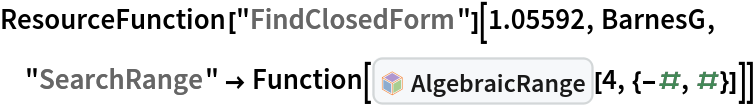 ResourceFunction["FindClosedForm"][1.05592, BarnesG, "SearchRange" -> Function[InterpretationBox[FrameBox[TagBox[TooltipBox[PaneBox[GridBox[List[List[GraphicsBox[List[Thickness[0.0025`], List[FaceForm[List[RGBColor[0.9607843137254902`, 0.5058823529411764`, 0.19607843137254902`], Opacity[1.`]]], FilledCurveBox[List[List[List[0, 2, 0], List[0, 1, 0], List[0, 1, 0], List[0, 1, 0], List[0, 1, 0]], List[List[0, 2, 0], List[0, 1, 0], List[0, 1, 0], List[0, 1, 0], List[0, 1, 0]], List[List[0, 2, 0], List[0, 1, 0], List[0, 1, 0], List[0, 1, 0], List[0, 1, 0], List[0, 1, 0]], List[List[0, 2, 0], List[1, 3, 3], List[0, 1, 0], List[1, 3, 3], List[0, 1, 0], List[1, 3, 3], List[0, 1, 0], List[1, 3, 3], List[1, 3, 3], List[0, 1, 0], List[1, 3, 3], List[0, 1, 0], List[1, 3, 3]]], List[List[List[205.`, 22.863691329956055`], List[205.`, 212.31669425964355`], List[246.01799774169922`, 235.99870109558105`], List[369.0710144042969`, 307.0436840057373`], List[369.0710144042969`, 117.59068870544434`], List[205.`, 22.863691329956055`]], List[List[30.928985595703125`, 307.0436840057373`], List[153.98200225830078`, 235.99870109558105`], List[195.`, 212.31669425964355`], List[195.`, 22.863691329956055`], List[30.928985595703125`, 117.59068870544434`], List[30.928985595703125`, 307.0436840057373`]], List[List[200.`, 410.42970085144043`], List[364.0710144042969`, 315.7036876678467`], List[241.01799774169922`, 244.65868949890137`], List[200.`, 220.97669792175293`], List[158.98200225830078`, 244.65868949890137`], List[35.928985595703125`, 315.7036876678467`], List[200.`, 410.42970085144043`]], List[List[376.5710144042969`, 320.03370475769043`], List[202.5`, 420.53370475769043`], List[200.95300006866455`, 421.42667961120605`], List[199.04699993133545`, 421.42667961120605`], List[197.5`, 420.53370475769043`], List[23.428985595703125`, 320.03370475769043`], List[21.882003784179688`, 319.1406993865967`], List[20.928985595703125`, 317.4896984100342`], List[20.928985595703125`, 315.7036876678467`], List[20.928985595703125`, 114.70369529724121`], List[20.928985595703125`, 112.91769218444824`], List[21.882003784179688`, 111.26669120788574`], List[23.428985595703125`, 110.37369346618652`], List[197.5`, 9.87369155883789`], List[198.27300024032593`, 9.426692008972168`], List[199.13700008392334`, 9.203690528869629`], List[200.`, 9.203690528869629`], List[200.86299991607666`, 9.203690528869629`], List[201.72699999809265`, 9.426692008972168`], List[202.5`, 9.87369155883789`], List[376.5710144042969`, 110.37369346618652`], List[378.1179962158203`, 111.26669120788574`], List[379.0710144042969`, 112.91769218444824`], List[379.0710144042969`, 114.70369529724121`], List[379.0710144042969`, 315.7036876678467`], List[379.0710144042969`, 317.4896984100342`], List[378.1179962158203`, 319.1406993865967`], List[376.5710144042969`, 320.03370475769043`]]]]], List[FaceForm[List[RGBColor[0.5529411764705883`, 0.6745098039215687`, 0.8117647058823529`], Opacity[1.`]]], FilledCurveBox[List[List[List[0, 2, 0], List[0, 1, 0], List[0, 1, 0], List[0, 1, 0]]], List[List[List[44.92900085449219`, 282.59088134765625`], List[181.00001525878906`, 204.0298843383789`], List[181.00001525878906`, 46.90887451171875`], List[44.92900085449219`, 125.46986389160156`], List[44.92900085449219`, 282.59088134765625`]]]]], List[FaceForm[List[RGBColor[0.6627450980392157`, 0.803921568627451`, 0.5686274509803921`], Opacity[1.`]]], FilledCurveBox[List[List[List[0, 2, 0], List[0, 1, 0], List[0, 1, 0], List[0, 1, 0]]], List[List[List[355.0710144042969`, 282.59088134765625`], List[355.0710144042969`, 125.46986389160156`], List[219.`, 46.90887451171875`], List[219.`, 204.0298843383789`], List[355.0710144042969`, 282.59088134765625`]]]]], List[FaceForm[List[RGBColor[0.6901960784313725`, 0.5882352941176471`, 0.8117647058823529`], Opacity[1.`]]], FilledCurveBox[List[List[List[0, 2, 0], List[0, 1, 0], List[0, 1, 0], List[0, 1, 0]]], List[List[List[200.`, 394.0606994628906`], List[336.0710144042969`, 315.4997024536133`], List[200.`, 236.93968200683594`], List[63.928985595703125`, 315.4997024536133`], List[200.`, 394.0606994628906`]]]]]], List[Rule[BaselinePosition, Scaled[0.15`]], Rule[ImageSize, 10], Rule[ImageSize, 15]]], StyleBox[RowBox[List["AlgebraicRange", " "]], Rule[ShowAutoStyles, False], Rule[ShowStringCharacters, False], Rule[FontSize, Times[0.9`, Inherited]], Rule[FontColor, GrayLevel[0.1`]]]]], Rule[GridBoxSpacings, List[Rule["Columns", List[List[0.25`]]]]]], Rule[Alignment, List[Left, Baseline]], Rule[BaselinePosition, Baseline], Rule[FrameMargins, List[List[3, 0], List[0, 0]]], Rule[BaseStyle, List[Rule[LineSpacing, List[0, 0]], Rule[LineBreakWithin, False]]]], RowBox[List["PacletSymbol", "[", RowBox[List["\"DanieleGregori/GeneralizedRange\"", ",", "\"DanieleGregori`GeneralizedRange`AlgebraicRange\""]], "]"]], Rule[TooltipStyle, List[Rule[ShowAutoStyles, True], Rule[ShowStringCharacters, True]]]], Function[Annotation[Slot[1], Style[Defer[PacletSymbol["DanieleGregori/GeneralizedRange", "DanieleGregori`GeneralizedRange`AlgebraicRange"]], Rule[ShowStringCharacters, True]], "Tooltip"]]], Rule[Background, RGBColor[0.968`, 0.976`, 0.984`]], Rule[BaselinePosition, Baseline], Rule[DefaultBaseStyle, List[]], Rule[FrameMargins, List[List[0, 0], List[1, 1]]], Rule[FrameStyle, RGBColor[0.831`, 0.847`, 0.85`]], Rule[RoundingRadius, 4]], PacletSymbol["DanieleGregori/GeneralizedRange", "DanieleGregori`GeneralizedRange`AlgebraicRange"], Rule[Selectable, False], Rule[SelectWithContents, True], Rule[BoxID, "PacletSymbolBox"]][4, {-#, #}]]]