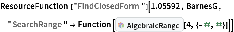 ResourceFunction["FindClosedForm"][1.05592, BarnesG, "SearchRange" -> Function[InterpretationBox[FrameBox[TagBox[TooltipBox[PaneBox[GridBox[List[List[GraphicsBox[List[Thickness[0.0025`], List[FaceForm[List[RGBColor[0.9607843137254902`, 0.5058823529411764`, 0.19607843137254902`], Opacity[1.`]]], FilledCurveBox[List[List[List[0, 2, 0], List[0, 1, 0], List[0, 1, 0], List[0, 1, 0], List[0, 1, 0]], List[List[0, 2, 0], List[0, 1, 0], List[0, 1, 0], List[0, 1, 0], List[0, 1, 0]], List[List[0, 2, 0], List[0, 1, 0], List[0, 1, 0], List[0, 1, 0], List[0, 1, 0], List[0, 1, 0]], List[List[0, 2, 0], List[1, 3, 3], List[0, 1, 0], List[1, 3, 3], List[0, 1, 0], List[1, 3, 3], List[0, 1, 0], List[1, 3, 3], List[1, 3, 3], List[0, 1, 0], List[1, 3, 3], List[0, 1, 0], List[1, 3, 3]]], List[List[List[205.`, 22.863691329956055`], List[205.`, 212.31669425964355`], List[246.01799774169922`, 235.99870109558105`], List[369.0710144042969`, 307.0436840057373`], List[369.0710144042969`, 117.59068870544434`], List[205.`, 22.863691329956055`]], List[List[30.928985595703125`, 307.0436840057373`], List[153.98200225830078`, 235.99870109558105`], List[195.`, 212.31669425964355`], List[195.`, 22.863691329956055`], List[30.928985595703125`, 117.59068870544434`], List[30.928985595703125`, 307.0436840057373`]], List[List[200.`, 410.42970085144043`], List[364.0710144042969`, 315.7036876678467`], List[241.01799774169922`, 244.65868949890137`], List[200.`, 220.97669792175293`], List[158.98200225830078`, 244.65868949890137`], List[35.928985595703125`, 315.7036876678467`], List[200.`, 410.42970085144043`]], List[List[376.5710144042969`, 320.03370475769043`], List[202.5`, 420.53370475769043`], List[200.95300006866455`, 421.42667961120605`], List[199.04699993133545`, 421.42667961120605`], List[197.5`, 420.53370475769043`], List[23.428985595703125`, 320.03370475769043`], List[21.882003784179688`, 319.1406993865967`], List[20.928985595703125`, 317.4896984100342`], List[20.928985595703125`, 315.7036876678467`], List[20.928985595703125`, 114.70369529724121`], List[20.928985595703125`, 112.91769218444824`], List[21.882003784179688`, 111.26669120788574`], List[23.428985595703125`, 110.37369346618652`], List[197.5`, 9.87369155883789`], List[198.27300024032593`, 9.426692008972168`], List[199.13700008392334`, 9.203690528869629`], List[200.`, 9.203690528869629`], List[200.86299991607666`, 9.203690528869629`], List[201.72699999809265`, 9.426692008972168`], List[202.5`, 9.87369155883789`], List[376.5710144042969`, 110.37369346618652`], List[378.1179962158203`, 111.26669120788574`], List[379.0710144042969`, 112.91769218444824`], List[379.0710144042969`, 114.70369529724121`], List[379.0710144042969`, 315.7036876678467`], List[379.0710144042969`, 317.4896984100342`], List[378.1179962158203`, 319.1406993865967`], List[376.5710144042969`, 320.03370475769043`]]]]], List[FaceForm[List[RGBColor[0.5529411764705883`, 0.6745098039215687`, 0.8117647058823529`], Opacity[1.`]]], FilledCurveBox[List[List[List[0, 2, 0], List[0, 1, 0], List[0, 1, 0], List[0, 1, 0]]], List[List[List[44.92900085449219`, 282.59088134765625`], List[181.00001525878906`, 204.0298843383789`], List[181.00001525878906`, 46.90887451171875`], List[44.92900085449219`, 125.46986389160156`], List[44.92900085449219`, 282.59088134765625`]]]]], List[FaceForm[List[RGBColor[0.6627450980392157`, 0.803921568627451`, 0.5686274509803921`], Opacity[1.`]]], FilledCurveBox[List[List[List[0, 2, 0], List[0, 1, 0], List[0, 1, 0], List[0, 1, 0]]], List[List[List[355.0710144042969`, 282.59088134765625`], List[355.0710144042969`, 125.46986389160156`], List[219.`, 46.90887451171875`], List[219.`, 204.0298843383789`], List[355.0710144042969`, 282.59088134765625`]]]]], List[FaceForm[List[RGBColor[0.6901960784313725`, 0.5882352941176471`, 0.8117647058823529`], Opacity[1.`]]], FilledCurveBox[List[List[List[0, 2, 0], List[0, 1, 0], List[0, 1, 0], List[0, 1, 0]]], List[List[List[200.`, 394.0606994628906`], List[336.0710144042969`, 315.4997024536133`], List[200.`, 236.93968200683594`], List[63.928985595703125`, 315.4997024536133`], List[200.`, 394.0606994628906`]]]]]], List[Rule[BaselinePosition, Scaled[0.15`]], Rule[ImageSize, 10], Rule[ImageSize, 15]]], StyleBox[RowBox[List["AlgebraicRange", " "]], Rule[ShowAutoStyles, False], Rule[ShowStringCharacters, False], Rule[FontSize, Times[0.9`, Inherited]], Rule[FontColor, GrayLevel[0.1`]]]]], Rule[GridBoxSpacings, List[Rule["Columns", List[List[0.25`]]]]]], Rule[Alignment, List[Left, Baseline]], Rule[BaselinePosition, Baseline], Rule[FrameMargins, List[List[3, 0], List[0, 0]]], Rule[BaseStyle, List[Rule[LineSpacing, List[0, 0]], Rule[LineBreakWithin, False]]]], RowBox[List["PacletSymbol", "[", RowBox[List["\"DanieleGregori/GeneralizedRange\"", ",", "\"DanieleGregori`GeneralizedRange`AlgebraicRange\""]], "]"]], Rule[TooltipStyle, List[Rule[ShowAutoStyles, True], Rule[ShowStringCharacters, True]]]], Function[Annotation[Slot[1], Style[Defer[PacletSymbol["DanieleGregori/GeneralizedRange", "DanieleGregori`GeneralizedRange`AlgebraicRange"]], Rule[ShowStringCharacters, True]], "Tooltip"]]], Rule[Background, RGBColor[0.968`, 0.976`, 0.984`]], Rule[BaselinePosition, Baseline], Rule[DefaultBaseStyle, List[]], Rule[FrameMargins, List[List[0, 0], List[1, 1]]], Rule[FrameStyle, RGBColor[0.831`, 0.847`, 0.85`]], Rule[RoundingRadius, 4]], PacletSymbol["DanieleGregori/GeneralizedRange", "DanieleGregori`GeneralizedRange`AlgebraicRange"], Rule[Selectable, False], Rule[SelectWithContents, True], Rule[BoxID, "PacletSymbolBox"]][4, {-#, #}]]]
