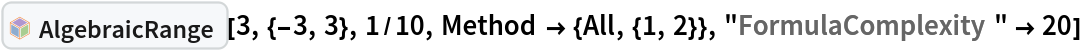 InterpretationBox[FrameBox[TagBox[TooltipBox[PaneBox[GridBox[List[List[GraphicsBox[List[Thickness[0.0025`], List[FaceForm[List[RGBColor[0.9607843137254902`, 0.5058823529411764`, 0.19607843137254902`], Opacity[1.`]]], FilledCurveBox[List[List[List[0, 2, 0], List[0, 1, 0], List[0, 1, 0], List[0, 1, 0], List[0, 1, 0]], List[List[0, 2, 0], List[0, 1, 0], List[0, 1, 0], List[0, 1, 0], List[0, 1, 0]], List[List[0, 2, 0], List[0, 1, 0], List[0, 1, 0], List[0, 1, 0], List[0, 1, 0], List[0, 1, 0]], List[List[0, 2, 0], List[1, 3, 3], List[0, 1, 0], List[1, 3, 3], List[0, 1, 0], List[1, 3, 3], List[0, 1, 0], List[1, 3, 3], List[1, 3, 3], List[0, 1, 0], List[1, 3, 3], List[0, 1, 0], List[1, 3, 3]]], List[List[List[205.`, 22.863691329956055`], List[205.`, 212.31669425964355`], List[246.01799774169922`, 235.99870109558105`], List[369.0710144042969`, 307.0436840057373`], List[369.0710144042969`, 117.59068870544434`], List[205.`, 22.863691329956055`]], List[List[30.928985595703125`, 307.0436840057373`], List[153.98200225830078`, 235.99870109558105`], List[195.`, 212.31669425964355`], List[195.`, 22.863691329956055`], List[30.928985595703125`, 117.59068870544434`], List[30.928985595703125`, 307.0436840057373`]], List[List[200.`, 410.42970085144043`], List[364.0710144042969`, 315.7036876678467`], List[241.01799774169922`, 244.65868949890137`], List[200.`, 220.97669792175293`], List[158.98200225830078`, 244.65868949890137`], List[35.928985595703125`, 315.7036876678467`], List[200.`, 410.42970085144043`]], List[List[376.5710144042969`, 320.03370475769043`], List[202.5`, 420.53370475769043`], List[200.95300006866455`, 421.42667961120605`], List[199.04699993133545`, 421.42667961120605`], List[197.5`, 420.53370475769043`], List[23.428985595703125`, 320.03370475769043`], List[21.882003784179688`, 319.1406993865967`], List[20.928985595703125`, 317.4896984100342`], List[20.928985595703125`, 315.7036876678467`], List[20.928985595703125`, 114.70369529724121`], List[20.928985595703125`, 112.91769218444824`], List[21.882003784179688`, 111.26669120788574`], List[23.428985595703125`, 110.37369346618652`], List[197.5`, 9.87369155883789`], List[198.27300024032593`, 9.426692008972168`], List[199.13700008392334`, 9.203690528869629`], List[200.`, 9.203690528869629`], List[200.86299991607666`, 9.203690528869629`], List[201.72699999809265`, 9.426692008972168`], List[202.5`, 9.87369155883789`], List[376.5710144042969`, 110.37369346618652`], List[378.1179962158203`, 111.26669120788574`], List[379.0710144042969`, 112.91769218444824`], List[379.0710144042969`, 114.70369529724121`], List[379.0710144042969`, 315.7036876678467`], List[379.0710144042969`, 317.4896984100342`], List[378.1179962158203`, 319.1406993865967`], List[376.5710144042969`, 320.03370475769043`]]]]], List[FaceForm[List[RGBColor[0.5529411764705883`, 0.6745098039215687`, 0.8117647058823529`], Opacity[1.`]]], FilledCurveBox[List[List[List[0, 2, 0], List[0, 1, 0], List[0, 1, 0], List[0, 1, 0]]], List[List[List[44.92900085449219`, 282.59088134765625`], List[181.00001525878906`, 204.0298843383789`], List[181.00001525878906`, 46.90887451171875`], List[44.92900085449219`, 125.46986389160156`], List[44.92900085449219`, 282.59088134765625`]]]]], List[FaceForm[List[RGBColor[0.6627450980392157`, 0.803921568627451`, 0.5686274509803921`], Opacity[1.`]]], FilledCurveBox[List[List[List[0, 2, 0], List[0, 1, 0], List[0, 1, 0], List[0, 1, 0]]], List[List[List[355.0710144042969`, 282.59088134765625`], List[355.0710144042969`, 125.46986389160156`], List[219.`, 46.90887451171875`], List[219.`, 204.0298843383789`], List[355.0710144042969`, 282.59088134765625`]]]]], List[FaceForm[List[RGBColor[0.6901960784313725`, 0.5882352941176471`, 0.8117647058823529`], Opacity[1.`]]], FilledCurveBox[List[List[List[0, 2, 0], List[0, 1, 0], List[0, 1, 0], List[0, 1, 0]]], List[List[List[200.`, 394.0606994628906`], List[336.0710144042969`, 315.4997024536133`], List[200.`, 236.93968200683594`], List[63.928985595703125`, 315.4997024536133`], List[200.`, 394.0606994628906`]]]]]], List[Rule[BaselinePosition, Scaled[0.15`]], Rule[ImageSize, 10], Rule[ImageSize, 15]]], StyleBox[RowBox[List["AlgebraicRange", " "]], Rule[ShowAutoStyles, False], Rule[ShowStringCharacters, False], Rule[FontSize, Times[0.9`, Inherited]], Rule[FontColor, GrayLevel[0.1`]]]]], Rule[GridBoxSpacings, List[Rule["Columns", List[List[0.25`]]]]]], Rule[Alignment, List[Left, Baseline]], Rule[BaselinePosition, Baseline], Rule[FrameMargins, List[List[3, 0], List[0, 0]]], Rule[BaseStyle, List[Rule[LineSpacing, List[0, 0]], Rule[LineBreakWithin, False]]]], RowBox[List["PacletSymbol", "[", RowBox[List["\"DanieleGregori/GeneralizedRange\"", ",", "\"DanieleGregori`GeneralizedRange`AlgebraicRange\""]], "]"]], Rule[TooltipStyle, List[Rule[ShowAutoStyles, True], Rule[ShowStringCharacters, True]]]], Function[Annotation[Slot[1], Style[Defer[PacletSymbol["DanieleGregori/GeneralizedRange", "DanieleGregori`GeneralizedRange`AlgebraicRange"]], Rule[ShowStringCharacters, True]], "Tooltip"]]], Rule[Background, RGBColor[0.968`, 0.976`, 0.984`]], Rule[BaselinePosition, Baseline], Rule[DefaultBaseStyle, List[]], Rule[FrameMargins, List[List[0, 0], List[1, 1]]], Rule[FrameStyle, RGBColor[0.831`, 0.847`, 0.85`]], Rule[RoundingRadius, 4]], PacletSymbol["DanieleGregori/GeneralizedRange", "DanieleGregori`GeneralizedRange`AlgebraicRange"], Rule[Selectable, False], Rule[SelectWithContents, True], Rule[BoxID, "PacletSymbolBox"]][3, {-3, 3}, 1/10, Method -> {All, {1, 2}}, "FormulaComplexity" -> 20]