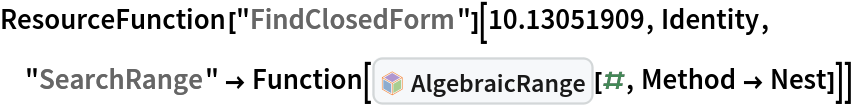 ResourceFunction["FindClosedForm"][10.13051909, Identity, "SearchRange" -> Function[InterpretationBox[FrameBox[TagBox[TooltipBox[PaneBox[GridBox[List[List[GraphicsBox[List[Thickness[0.0025`], List[FaceForm[List[RGBColor[0.9607843137254902`, 0.5058823529411764`, 0.19607843137254902`], Opacity[1.`]]], FilledCurveBox[List[List[List[0, 2, 0], List[0, 1, 0], List[0, 1, 0], List[0, 1, 0], List[0, 1, 0]], List[List[0, 2, 0], List[0, 1, 0], List[0, 1, 0], List[0, 1, 0], List[0, 1, 0]], List[List[0, 2, 0], List[0, 1, 0], List[0, 1, 0], List[0, 1, 0], List[0, 1, 0], List[0, 1, 0]], List[List[0, 2, 0], List[1, 3, 3], List[0, 1, 0], List[1, 3, 3], List[0, 1, 0], List[1, 3, 3], List[0, 1, 0], List[1, 3, 3], List[1, 3, 3], List[0, 1, 0], List[1, 3, 3], List[0, 1, 0], List[1, 3, 3]]], List[List[List[205.`, 22.863691329956055`], List[205.`, 212.31669425964355`], List[246.01799774169922`, 235.99870109558105`], List[369.0710144042969`, 307.0436840057373`], List[369.0710144042969`, 117.59068870544434`], List[205.`, 22.863691329956055`]], List[List[30.928985595703125`, 307.0436840057373`], List[153.98200225830078`, 235.99870109558105`], List[195.`, 212.31669425964355`], List[195.`, 22.863691329956055`], List[30.928985595703125`, 117.59068870544434`], List[30.928985595703125`, 307.0436840057373`]], List[List[200.`, 410.42970085144043`], List[364.0710144042969`, 315.7036876678467`], List[241.01799774169922`, 244.65868949890137`], List[200.`, 220.97669792175293`], List[158.98200225830078`, 244.65868949890137`], List[35.928985595703125`, 315.7036876678467`], List[200.`, 410.42970085144043`]], List[List[376.5710144042969`, 320.03370475769043`], List[202.5`, 420.53370475769043`], List[200.95300006866455`, 421.42667961120605`], List[199.04699993133545`, 421.42667961120605`], List[197.5`, 420.53370475769043`], List[23.428985595703125`, 320.03370475769043`], List[21.882003784179688`, 319.1406993865967`], List[20.928985595703125`, 317.4896984100342`], List[20.928985595703125`, 315.7036876678467`], List[20.928985595703125`, 114.70369529724121`], List[20.928985595703125`, 112.91769218444824`], List[21.882003784179688`, 111.26669120788574`], List[23.428985595703125`, 110.37369346618652`], List[197.5`, 9.87369155883789`], List[198.27300024032593`, 9.426692008972168`], List[199.13700008392334`, 9.203690528869629`], List[200.`, 9.203690528869629`], List[200.86299991607666`, 9.203690528869629`], List[201.72699999809265`, 9.426692008972168`], List[202.5`, 9.87369155883789`], List[376.5710144042969`, 110.37369346618652`], List[378.1179962158203`, 111.26669120788574`], List[379.0710144042969`, 112.91769218444824`], List[379.0710144042969`, 114.70369529724121`], List[379.0710144042969`, 315.7036876678467`], List[379.0710144042969`, 317.4896984100342`], List[378.1179962158203`, 319.1406993865967`], List[376.5710144042969`, 320.03370475769043`]]]]], List[FaceForm[List[RGBColor[0.5529411764705883`, 0.6745098039215687`, 0.8117647058823529`], Opacity[1.`]]], FilledCurveBox[List[List[List[0, 2, 0], List[0, 1, 0], List[0, 1, 0], List[0, 1, 0]]], List[List[List[44.92900085449219`, 282.59088134765625`], List[181.00001525878906`, 204.0298843383789`], List[181.00001525878906`, 46.90887451171875`], List[44.92900085449219`, 125.46986389160156`], List[44.92900085449219`, 282.59088134765625`]]]]], List[FaceForm[List[RGBColor[0.6627450980392157`, 0.803921568627451`, 0.5686274509803921`], Opacity[1.`]]], FilledCurveBox[List[List[List[0, 2, 0], List[0, 1, 0], List[0, 1, 0], List[0, 1, 0]]], List[List[List[355.0710144042969`, 282.59088134765625`], List[355.0710144042969`, 125.46986389160156`], List[219.`, 46.90887451171875`], List[219.`, 204.0298843383789`], List[355.0710144042969`, 282.59088134765625`]]]]], List[FaceForm[List[RGBColor[0.6901960784313725`, 0.5882352941176471`, 0.8117647058823529`], Opacity[1.`]]], FilledCurveBox[List[List[List[0, 2, 0], List[0, 1, 0], List[0, 1, 0], List[0, 1, 0]]], List[List[List[200.`, 394.0606994628906`], List[336.0710144042969`, 315.4997024536133`], List[200.`, 236.93968200683594`], List[63.928985595703125`, 315.4997024536133`], List[200.`, 394.0606994628906`]]]]]], List[Rule[BaselinePosition, Scaled[0.15`]], Rule[ImageSize, 10], Rule[ImageSize, 15]]], StyleBox[RowBox[List["AlgebraicRange", " "]], Rule[ShowAutoStyles, False], Rule[ShowStringCharacters, False], Rule[FontSize, Times[0.9`, Inherited]], Rule[FontColor, GrayLevel[0.1`]]]]], Rule[GridBoxSpacings, List[Rule["Columns", List[List[0.25`]]]]]], Rule[Alignment, List[Left, Baseline]], Rule[BaselinePosition, Baseline], Rule[FrameMargins, List[List[3, 0], List[0, 0]]], Rule[BaseStyle, List[Rule[LineSpacing, List[0, 0]], Rule[LineBreakWithin, False]]]], RowBox[List["PacletSymbol", "[", RowBox[List["\"DanieleGregori/GeneralizedRange\"", ",", "\"DanieleGregori`GeneralizedRange`AlgebraicRange\""]], "]"]], Rule[TooltipStyle, List[Rule[ShowAutoStyles, True], Rule[ShowStringCharacters, True]]]], Function[Annotation[Slot[1], Style[Defer[PacletSymbol["DanieleGregori/GeneralizedRange", "DanieleGregori`GeneralizedRange`AlgebraicRange"]], Rule[ShowStringCharacters, True]], "Tooltip"]]], Rule[Background, RGBColor[0.968`, 0.976`, 0.984`]], Rule[BaselinePosition, Baseline], Rule[DefaultBaseStyle, List[]], Rule[FrameMargins, List[List[0, 0], List[1, 1]]], Rule[FrameStyle, RGBColor[0.831`, 0.847`, 0.85`]], Rule[RoundingRadius, 4]], PacletSymbol["DanieleGregori/GeneralizedRange", "DanieleGregori`GeneralizedRange`AlgebraicRange"], Rule[Selectable, False], Rule[SelectWithContents, True], Rule[BoxID, "PacletSymbolBox"]][#, Method -> Nest]]]