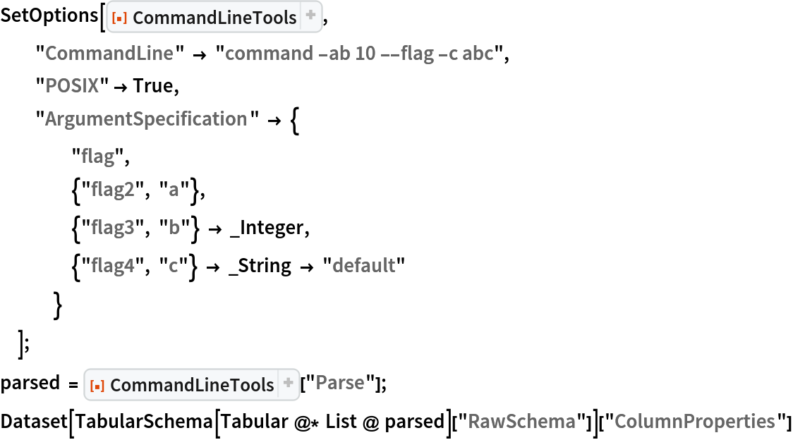 SetOptions[ResourceFunction["CommandLineTools"],
  "CommandLine" -> "command -ab 10 --flag -c abc",
  "POSIX" -> True,
  "ArgumentSpecification" -> {
    "flag",
    {"flag2", "a"},
    {"flag3", "b"} -> _Integer,
    {"flag4", "c"} -> _String -> "default"
    }
  ];
parsed = ResourceFunction["CommandLineTools"]["Parse"];
Dataset[TabularSchema[Tabular @* List @ parsed][
   "RawSchema"]]["ColumnProperties"]