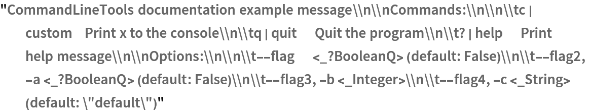 "CommandLineTools documentation example message\\n\\nCommands:\\n\\n\\tc | custom    Print x to the console\\n\\tq | quit      Quit the program\\n\\t? | help      Print help message\\n\\nOptions:\\n\\n\\t--flag      <_?BooleanQ> (default: False)\\n\\t--flag2, -a <_?BooleanQ> (default: False)\\n\\t--flag3, -b <_Integer>\\n\\t--flag4, -c <_String> (default: \"default\")"