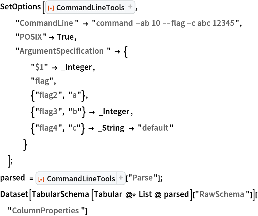 SetOptions[ResourceFunction[
  "CommandLineTools", ResourceSystemBase -> "https://www.wolframcloud.com/obj/resourcesystem/api/1.0"],
  "CommandLine" -> "command -ab 10 --flag -c abc 12345",
  "POSIX" -> True,
  "ArgumentSpecification" -> {
    "$1" -> _Integer,
    "flag",
    {"flag2", "a"},
    {"flag3", "b"} -> _Integer,
    {"flag4", "c"} -> _String -> "default"
    }
  ];
parsed = ResourceFunction[
   "CommandLineTools", ResourceSystemBase -> "https://www.wolframcloud.com/obj/resourcesystem/api/1.0"]["Parse"];
Dataset[TabularSchema[Tabular @* List @ parsed][
   "RawSchema"]]["ColumnProperties"]