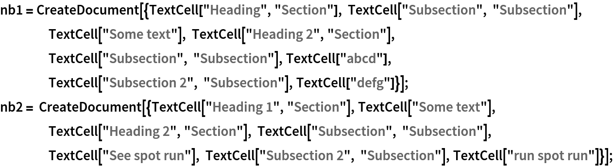 nb1 = CreateDocument[{TextCell["Heading", "Section"], TextCell["Subsection", "Subsection"], TextCell["Some text"], TextCell["Heading 2", "Section"], TextCell["Subsection", "Subsection"], TextCell["abcd"], TextCell["Subsection 2", "Subsection"], TextCell["defg"]}];
nb2 = CreateDocument[{TextCell["Heading 1", "Section"], TextCell["Some text"], TextCell["Heading 2", "Section"], TextCell["Subsection", "Subsection"], TextCell["See spot run"], TextCell["Subsection 2", "Subsection"], TextCell["run spot run"]}];