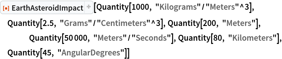 ResourceFunction["EarthAsteroidImpact"][
 Quantity[1000, "Kilograms"/"Meters"^3], Quantity[2.5, "Grams"/"Centimeters"^3], Quantity[200, "Meters"],
 	Quantity[50000, "Meters"/"Seconds"], Quantity[80, "Kilometers"], Quantity[45, "AngularDegrees"]]