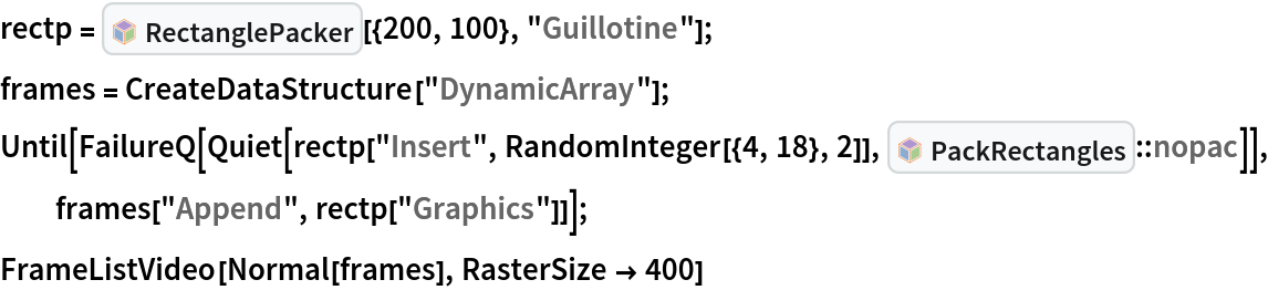 rectp = InterpretationBox[FrameBox[TagBox[TooltipBox[PaneBox[GridBox[List[List[GraphicsBox[List[Thickness[0.0025`], List[FaceForm[List[RGBColor[0.9607843137254902`, 0.5058823529411764`, 0.19607843137254902`], Opacity[1.`]]], FilledCurveBox[List[List[List[0, 2, 0], List[0, 1, 0], List[0, 1, 0], List[0, 1, 0], List[0, 1, 0]], List[List[0, 2, 0], List[0, 1, 0], List[0, 1, 0], List[0, 1, 0], List[0, 1, 0]], List[List[0, 2, 0], List[0, 1, 0], List[0, 1, 0], List[0, 1, 0], List[0, 1, 0], List[0, 1, 0]], List[List[0, 2, 0], List[1, 3, 3], List[0, 1, 0], List[1, 3, 3], List[0, 1, 0], List[1, 3, 3], List[0, 1, 0], List[1, 3, 3], List[1, 3, 3], List[0, 1, 0], List[1, 3, 3], List[0, 1, 0], List[1, 3, 3]]], List[List[List[205.`, 22.863691329956055`], List[205.`, 212.31669425964355`], List[246.01799774169922`, 235.99870109558105`], List[369.0710144042969`, 307.0436840057373`], List[369.0710144042969`, 117.59068870544434`], List[205.`, 22.863691329956055`]], List[List[30.928985595703125`, 307.0436840057373`], List[153.98200225830078`, 235.99870109558105`], List[195.`, 212.31669425964355`], List[195.`, 22.863691329956055`], List[30.928985595703125`, 117.59068870544434`], List[30.928985595703125`, 307.0436840057373`]], List[List[200.`, 410.42970085144043`], List[364.0710144042969`, 315.7036876678467`], List[241.01799774169922`, 244.65868949890137`], List[200.`, 220.97669792175293`], List[158.98200225830078`, 244.65868949890137`], List[35.928985595703125`, 315.7036876678467`], List[200.`, 410.42970085144043`]], List[List[376.5710144042969`, 320.03370475769043`], List[202.5`, 420.53370475769043`], List[200.95300006866455`, 421.42667961120605`], List[199.04699993133545`, 421.42667961120605`], List[197.5`, 420.53370475769043`], List[23.428985595703125`, 320.03370475769043`], List[21.882003784179688`, 319.1406993865967`], List[20.928985595703125`, 317.4896984100342`], List[20.928985595703125`, 315.7036876678467`], List[20.928985595703125`, 114.70369529724121`], List[20.928985595703125`, 112.91769218444824`], List[21.882003784179688`, 111.26669120788574`], List[23.428985595703125`, 110.37369346618652`], List[197.5`, 9.87369155883789`], List[198.27300024032593`, 9.426692008972168`], List[199.13700008392334`, 9.203690528869629`], List[200.`, 9.203690528869629`], List[200.86299991607666`, 9.203690528869629`], List[201.72699999809265`, 9.426692008972168`], List[202.5`, 9.87369155883789`], List[376.5710144042969`, 110.37369346618652`], List[378.1179962158203`, 111.26669120788574`], List[379.0710144042969`, 112.91769218444824`], List[379.0710144042969`, 114.70369529724121`], List[379.0710144042969`, 315.7036876678467`], List[379.0710144042969`, 317.4896984100342`], List[378.1179962158203`, 319.1406993865967`], List[376.5710144042969`, 320.03370475769043`]]]]], List[FaceForm[List[RGBColor[0.5529411764705883`, 0.6745098039215687`, 0.8117647058823529`], Opacity[1.`]]], FilledCurveBox[List[List[List[0, 2, 0], List[0, 1, 0], List[0, 1, 0], List[0, 1, 0]]], List[List[List[44.92900085449219`, 282.59088134765625`], List[181.00001525878906`, 204.0298843383789`], List[181.00001525878906`, 46.90887451171875`], List[44.92900085449219`, 125.46986389160156`], List[44.92900085449219`, 282.59088134765625`]]]]], List[FaceForm[List[RGBColor[0.6627450980392157`, 0.803921568627451`, 0.5686274509803921`], Opacity[1.`]]], FilledCurveBox[List[List[List[0, 2, 0], List[0, 1, 0], List[0, 1, 0], List[0, 1, 0]]], List[List[List[355.0710144042969`, 282.59088134765625`], List[355.0710144042969`, 125.46986389160156`], List[219.`, 46.90887451171875`], List[219.`, 204.0298843383789`], List[355.0710144042969`, 282.59088134765625`]]]]], List[FaceForm[List[RGBColor[0.6901960784313725`, 0.5882352941176471`, 0.8117647058823529`], Opacity[1.`]]], FilledCurveBox[List[List[List[0, 2, 0], List[0, 1, 0], List[0, 1, 0], List[0, 1, 0]]], List[List[List[200.`, 394.0606994628906`], List[336.0710144042969`, 315.4997024536133`], List[200.`, 236.93968200683594`], List[63.928985595703125`, 315.4997024536133`], List[200.`, 394.0606994628906`]]]]]], List[Rule[BaselinePosition, Scaled[0.15`]], Rule[ImageSize, 10], Rule[ImageSize, 15]]], StyleBox[RowBox[List["RectanglePacker", " "]], Rule[ShowAutoStyles, False], Rule[ShowStringCharacters, False], Rule[FontSize, Times[0.9`, Inherited]], Rule[FontColor, GrayLevel[0.1`]]]]], Rule[GridBoxSpacings, List[Rule["Columns", List[List[0.25`]]]]]], Rule[Alignment, List[Left, Baseline]], Rule[BaselinePosition, Baseline], Rule[FrameMargins, List[List[3, 0], List[0, 0]]], Rule[BaseStyle, List[Rule[LineSpacing, List[0, 0]], Rule[LineBreakWithin, False]]]], RowBox[List["PacletSymbol", "[", RowBox[List["\"JasonB/RectanglePacking\"", ",", "\"JasonB`RectanglePacking`RectanglePacker\""]], "]"]], Rule[TooltipStyle, List[Rule[ShowAutoStyles, True], Rule[ShowStringCharacters, True]]]], Function[Annotation[Slot[1], Style[Defer[PacletSymbol["JasonB/RectanglePacking", "JasonB`RectanglePacking`RectanglePacker"]], Rule[ShowStringCharacters, True]], "Tooltip"]]], Rule[Background, RGBColor[0.968`, 0.976`, 0.984`]], Rule[BaselinePosition, Baseline], Rule[DefaultBaseStyle, List[]], Rule[FrameMargins, List[List[0, 0], List[1, 1]]], Rule[FrameStyle, RGBColor[0.831`, 0.847`, 0.85`]], Rule[RoundingRadius, 4]], PacletSymbol["JasonB/RectanglePacking", "JasonB`RectanglePacking`RectanglePacker"], Rule[Selectable, False], Rule[SelectWithContents, True], Rule[BoxID, "PacletSymbolBox"]][{200, 100}, "Guillotine"];
frames = CreateDataStructure["DynamicArray"];
Until[FailureQ[
   Quiet[rectp["Insert", RandomInteger[{4, 18}, 2]], InterpretationBox[FrameBox[TagBox[TooltipBox[PaneBox[GridBox[List[List[GraphicsBox[List[Thickness[0.0025`], List[FaceForm[List[RGBColor[0.9607843137254902`, 0.5058823529411764`, 0.19607843137254902`], Opacity[1.`]]], FilledCurveBox[List[List[List[0, 2, 0], List[0, 1, 0], List[0, 1, 0], List[0, 1, 0], List[0, 1, 0]], List[List[0, 2, 0], List[0, 1, 0], List[0, 1, 0], List[0, 1, 0], List[0, 1, 0]], List[List[0, 2, 0], List[0, 1, 0], List[0, 1, 0], List[0, 1, 0], List[0, 1, 0], List[0, 1, 0]], List[List[0, 2, 0], List[1, 3, 3], List[0, 1, 0], List[1, 3, 3], List[0, 1, 0], List[1, 3, 3], List[0, 1, 0], List[1, 3, 3], List[1, 3, 3], List[0, 1, 0], List[1, 3, 3], List[0, 1, 0], List[1, 3, 3]]], List[List[List[205.`, 22.863691329956055`], List[205.`, 212.31669425964355`], List[246.01799774169922`, 235.99870109558105`], List[369.0710144042969`, 307.0436840057373`], List[369.0710144042969`, 117.59068870544434`], List[205.`, 22.863691329956055`]], List[List[30.928985595703125`, 307.0436840057373`], List[153.98200225830078`, 235.99870109558105`], List[195.`, 212.31669425964355`], List[195.`, 22.863691329956055`], List[30.928985595703125`, 117.59068870544434`], List[30.928985595703125`, 307.0436840057373`]], List[List[200.`, 410.42970085144043`], List[364.0710144042969`, 315.7036876678467`], List[241.01799774169922`, 244.65868949890137`], List[200.`, 220.97669792175293`], List[158.98200225830078`, 244.65868949890137`], List[35.928985595703125`, 315.7036876678467`], List[200.`, 410.42970085144043`]], List[List[376.5710144042969`, 320.03370475769043`], List[202.5`, 420.53370475769043`], List[200.95300006866455`, 421.42667961120605`], List[199.04699993133545`, 421.42667961120605`], List[197.5`, 420.53370475769043`], List[23.428985595703125`, 320.03370475769043`], List[21.882003784179688`, 319.1406993865967`], List[20.928985595703125`, 317.4896984100342`], List[20.928985595703125`, 315.7036876678467`], List[20.928985595703125`, 114.70369529724121`], List[20.928985595703125`, 112.91769218444824`], List[21.882003784179688`, 111.26669120788574`], List[23.428985595703125`, 110.37369346618652`], List[197.5`, 9.87369155883789`], List[198.27300024032593`, 9.426692008972168`], List[199.13700008392334`, 9.203690528869629`], List[200.`, 9.203690528869629`], List[200.86299991607666`, 9.203690528869629`], List[201.72699999809265`, 9.426692008972168`], List[202.5`, 9.87369155883789`], List[376.5710144042969`, 110.37369346618652`], List[378.1179962158203`, 111.26669120788574`], List[379.0710144042969`, 112.91769218444824`], List[379.0710144042969`, 114.70369529724121`], List[379.0710144042969`, 315.7036876678467`], List[379.0710144042969`, 317.4896984100342`], List[378.1179962158203`, 319.1406993865967`], List[376.5710144042969`, 320.03370475769043`]]]]], List[FaceForm[List[RGBColor[0.5529411764705883`, 0.6745098039215687`, 0.8117647058823529`], Opacity[1.`]]], FilledCurveBox[List[List[List[0, 2, 0], List[0, 1, 0], List[0, 1, 0], List[0, 1, 0]]], List[List[List[44.92900085449219`, 282.59088134765625`], List[181.00001525878906`, 204.0298843383789`], List[181.00001525878906`, 46.90887451171875`], List[44.92900085449219`, 125.46986389160156`], List[44.92900085449219`, 282.59088134765625`]]]]], List[FaceForm[List[RGBColor[0.6627450980392157`, 0.803921568627451`, 0.5686274509803921`], Opacity[1.`]]], FilledCurveBox[List[List[List[0, 2, 0], List[0, 1, 0], List[0, 1, 0], List[0, 1, 0]]], List[List[List[355.0710144042969`, 282.59088134765625`], List[355.0710144042969`, 125.46986389160156`], List[219.`, 46.90887451171875`], List[219.`, 204.0298843383789`], List[355.0710144042969`, 282.59088134765625`]]]]], List[FaceForm[List[RGBColor[0.6901960784313725`, 0.5882352941176471`, 0.8117647058823529`], Opacity[1.`]]], FilledCurveBox[List[List[List[0, 2, 0], List[0, 1, 0], List[0, 1, 0], List[0, 1, 0]]], List[List[List[200.`, 394.0606994628906`], List[336.0710144042969`, 315.4997024536133`], List[200.`, 236.93968200683594`], List[63.928985595703125`, 315.4997024536133`], List[200.`, 394.0606994628906`]]]]]], List[Rule[BaselinePosition, Scaled[0.15`]], Rule[ImageSize, 10], Rule[ImageSize, 15]]], StyleBox[RowBox[List["PackRectangles", " "]], Rule[ShowAutoStyles, False], Rule[ShowStringCharacters, False], Rule[FontSize, Times[0.9`, Inherited]], Rule[FontColor, GrayLevel[0.1`]]]]], Rule[GridBoxSpacings, List[Rule["Columns", List[List[0.25`]]]]]], Rule[Alignment, List[Left, Baseline]], Rule[BaselinePosition, Baseline], Rule[FrameMargins, List[List[3, 0], List[0, 0]]], Rule[BaseStyle, List[Rule[LineSpacing, List[0, 0]], Rule[LineBreakWithin, False]]]], RowBox[List["PacletSymbol", "[", RowBox[List["\"JasonB/RectanglePacking\"", ",", "\"JasonB`RectanglePacking`PackRectangles\""]], "]"]], Rule[TooltipStyle, List[Rule[ShowAutoStyles, True], Rule[ShowStringCharacters, True]]]], Function[Annotation[Slot[1], Style[Defer[PacletSymbol["JasonB/RectanglePacking", "JasonB`RectanglePacking`PackRectangles"]], Rule[ShowStringCharacters, True]], "Tooltip"]]], Rule[Background, RGBColor[0.968`, 0.976`, 0.984`]], Rule[BaselinePosition, Baseline], Rule[DefaultBaseStyle, List[]], Rule[FrameMargins, List[List[0, 0], List[1, 1]]], Rule[FrameStyle, RGBColor[0.831`, 0.847`, 0.85`]], Rule[RoundingRadius, 4]], PacletSymbol["JasonB/RectanglePacking", "JasonB`RectanglePacking`PackRectangles"], Rule[Selectable, False], Rule[SelectWithContents, True], Rule[BoxID, "PacletSymbolBox"]]::nopac]], frames["Append", rectp["Graphics"]]];
FrameListVideo[Normal[frames], RasterSize -> 400]