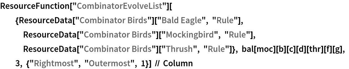 ResourceFunction["CombinatorEvolveList"][{ResourceData[\!\(\*
TagBox["\"\<Combinator Birds\>\"",
#& ,
BoxID -> "ResourceTag-Combinator Birds-Input",
AutoDelete->True]\)]["Bald Eagle", "Rule"], ResourceData[\!\(\*
TagBox["\"\<Combinator Birds\>\"",
#& ,
BoxID -> "ResourceTag-Combinator Birds-Input",
AutoDelete->True]\)]["Mockingbird", "Rule"], ResourceData[\!\(\*
TagBox["\"\<Combinator Birds\>\"",
#& ,
BoxID -> "ResourceTag-Combinator Birds-Input",
AutoDelete->True]\)]["Thrush", "Rule"]}, bal[moc][b][c][d][thr][f][g], 3, {"Rightmost", "Outermost", 1}] // Column