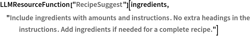 LLMResourceFunction[
  "RecipeSuggest"][ingredients, "Include ingredients with amounts and instructions. No extra headings in the instructions. Add ingredients if needed for a complete recipe."]