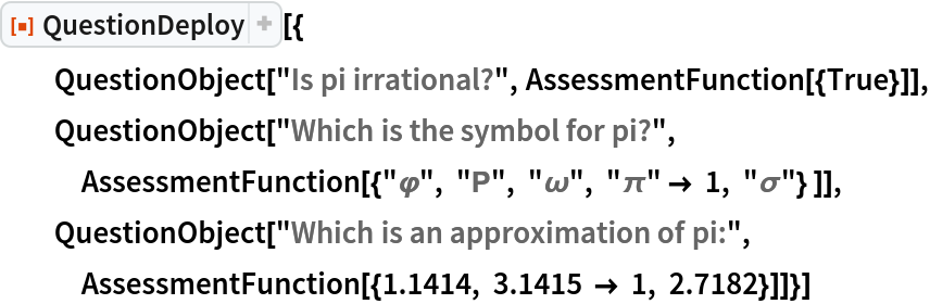 ResourceFunction["QuestionDeploy"][{
  QuestionObject["Is pi irrational?", AssessmentFunction[{True}]], QuestionObject["Which is the symbol for pi?", AssessmentFunction[{"\[CurlyPhi]", "\[CapitalRho]", "\[Omega]", "\[Pi]" -> 1, "\[Sigma]"} ]], QuestionObject["Which is an approximation of pi:", AssessmentFunction[{1.1414, 3.1415 -> 1, 2.7182}]]}]