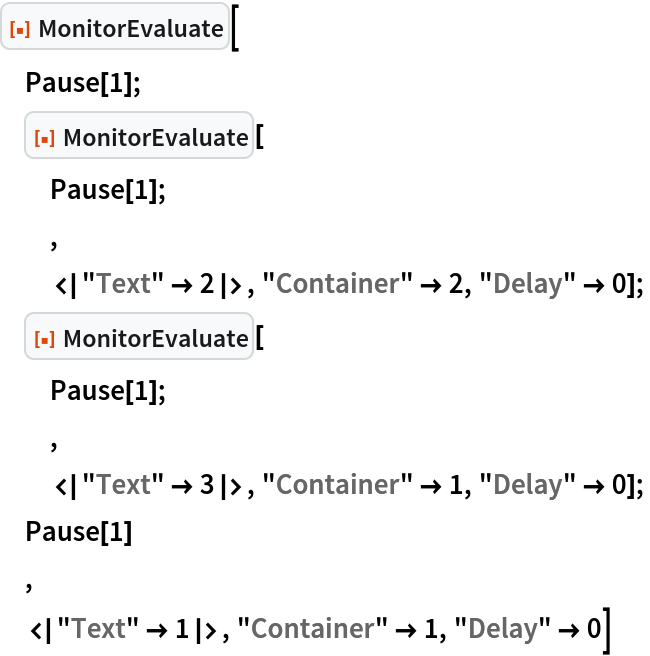 ResourceFunction["MonitorEvaluate"][
 Pause[1];
 ResourceFunction["MonitorEvaluate"][
  Pause[1];
  ,
  <|"Text" -> 2|>, "Container" -> 2, "Delay" -> 0];
 ResourceFunction["MonitorEvaluate"][
  Pause[1];
  ,
  <|"Text" -> 3|>, "Container" -> 1, "Delay" -> 0];
 Pause[1]
 ,
 <|"Text" -> 1|>, "Container" -> 1, "Delay" -> 0]