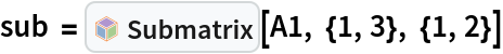 sub = InterpretationBox[FrameBox[TagBox[TooltipBox[PaneBox[GridBox[List[List[GraphicsBox[List[Thickness[0.0025`], List[FaceForm[List[RGBColor[0.9607843137254902`, 0.5058823529411764`, 0.19607843137254902`], Opacity[1.`]]], FilledCurveBox[List[List[List[0, 2, 0], List[0, 1, 0], List[0, 1, 0], List[0, 1, 0], List[0, 1, 0]], List[List[0, 2, 0], List[0, 1, 0], List[0, 1, 0], List[0, 1, 0], List[0, 1, 0]], List[List[0, 2, 0], List[0, 1, 0], List[0, 1, 0], List[0, 1, 0], List[0, 1, 0], List[0, 1, 0]], List[List[0, 2, 0], List[1, 3, 3], List[0, 1, 0], List[1, 3, 3], List[0, 1, 0], List[1, 3, 3], List[0, 1, 0], List[1, 3, 3], List[1, 3, 3], List[0, 1, 0], List[1, 3, 3], List[0, 1, 0], List[1, 3, 3]]], List[List[List[205.`, 22.863691329956055`], List[205.`, 212.31669425964355`], List[246.01799774169922`, 235.99870109558105`], List[369.0710144042969`, 307.0436840057373`], List[369.0710144042969`, 117.59068870544434`], List[205.`, 22.863691329956055`]], List[List[30.928985595703125`, 307.0436840057373`], List[153.98200225830078`, 235.99870109558105`], List[195.`, 212.31669425964355`], List[195.`, 22.863691329956055`], List[30.928985595703125`, 117.59068870544434`], List[30.928985595703125`, 307.0436840057373`]], List[List[200.`, 410.42970085144043`], List[364.0710144042969`, 315.7036876678467`], List[241.01799774169922`, 244.65868949890137`], List[200.`, 220.97669792175293`], List[158.98200225830078`, 244.65868949890137`], List[35.928985595703125`, 315.7036876678467`], List[200.`, 410.42970085144043`]], List[List[376.5710144042969`, 320.03370475769043`], List[202.5`, 420.53370475769043`], List[200.95300006866455`, 421.42667961120605`], List[199.04699993133545`, 421.42667961120605`], List[197.5`, 420.53370475769043`], List[23.428985595703125`, 320.03370475769043`], List[21.882003784179688`, 319.1406993865967`], List[20.928985595703125`, 317.4896984100342`], List[20.928985595703125`, 315.7036876678467`], List[20.928985595703125`, 114.70369529724121`], List[20.928985595703125`, 112.91769218444824`], List[21.882003784179688`, 111.26669120788574`], List[23.428985595703125`, 110.37369346618652`], List[197.5`, 9.87369155883789`], List[198.27300024032593`, 9.426692008972168`], List[199.13700008392334`, 9.203690528869629`], List[200.`, 9.203690528869629`], List[200.86299991607666`, 9.203690528869629`], List[201.72699999809265`, 9.426692008972168`], List[202.5`, 9.87369155883789`], List[376.5710144042969`, 110.37369346618652`], List[378.1179962158203`, 111.26669120788574`], List[379.0710144042969`, 112.91769218444824`], List[379.0710144042969`, 114.70369529724121`], List[379.0710144042969`, 315.7036876678467`], List[379.0710144042969`, 317.4896984100342`], List[378.1179962158203`, 319.1406993865967`], List[376.5710144042969`, 320.03370475769043`]]]]], List[FaceForm[List[RGBColor[0.5529411764705883`, 0.6745098039215687`, 0.8117647058823529`], Opacity[1.`]]], FilledCurveBox[List[List[List[0, 2, 0], List[0, 1, 0], List[0, 1, 0], List[0, 1, 0]]], List[List[List[44.92900085449219`, 282.59088134765625`], List[181.00001525878906`, 204.0298843383789`], List[181.00001525878906`, 46.90887451171875`], List[44.92900085449219`, 125.46986389160156`], List[44.92900085449219`, 282.59088134765625`]]]]], List[FaceForm[List[RGBColor[0.6627450980392157`, 0.803921568627451`, 0.5686274509803921`], Opacity[1.`]]], FilledCurveBox[List[List[List[0, 2, 0], List[0, 1, 0], List[0, 1, 0], List[0, 1, 0]]], List[List[List[355.0710144042969`, 282.59088134765625`], List[355.0710144042969`, 125.46986389160156`], List[219.`, 46.90887451171875`], List[219.`, 204.0298843383789`], List[355.0710144042969`, 282.59088134765625`]]]]], List[FaceForm[List[RGBColor[0.6901960784313725`, 0.5882352941176471`, 0.8117647058823529`], Opacity[1.`]]], FilledCurveBox[List[List[List[0, 2, 0], List[0, 1, 0], List[0, 1, 0], List[0, 1, 0]]], List[List[List[200.`, 394.0606994628906`], List[336.0710144042969`, 315.4997024536133`], List[200.`, 236.93968200683594`], List[63.928985595703125`, 315.4997024536133`], List[200.`, 394.0606994628906`]]]]]], List[Rule[BaselinePosition, Scaled[0.15`]], Rule[ImageSize, 10], Rule[ImageSize, 15]]], StyleBox[RowBox[List["Submatrix", " "]], Rule[ShowAutoStyles, False], Rule[ShowStringCharacters, False], Rule[FontSize, Times[0.9`, Inherited]], Rule[FontColor, GrayLevel[0.1`]]]]], Rule[GridBoxSpacings, List[Rule["Columns", List[List[0.25`]]]]]], Rule[Alignment, List[Left, Baseline]], Rule[BaselinePosition, Baseline], Rule[FrameMargins, List[List[3, 0], List[0, 0]]], Rule[BaseStyle, List[Rule[LineSpacing, List[0, 0]], Rule[LineBreakWithin, False]]]], RowBox[List["PacletSymbol", "[", RowBox[List["\"LawrenceWinkler/MatrixDecomposition\"", ",", "\"Submatrix\""]], "]"]], Rule[TooltipStyle, List[Rule[ShowAutoStyles, True], Rule[ShowStringCharacters, True]]]], Function[Annotation[Slot[1], Style[Defer[PacletSymbol["LawrenceWinkler/MatrixDecomposition", "Submatrix"]], Rule[ShowStringCharacters, True]], "Tooltip"]]], Rule[Background, RGBColor[0.968`, 0.976`, 0.984`]], Rule[BaselinePosition, Baseline], Rule[DefaultBaseStyle, List[]], Rule[FrameMargins, List[List[0, 0], List[1, 1]]], Rule[FrameStyle, RGBColor[0.831`, 0.847`, 0.85`]], Rule[RoundingRadius, 4]], PacletSymbol["LawrenceWinkler/MatrixDecomposition", "Submatrix"], Rule[Selectable, False], Rule[SelectWithContents, True], Rule[BoxID, "PacletSymbolBox"]][A1, {1, 3}, {1, 2}]