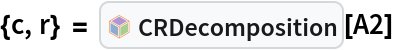 {c, r} = InterpretationBox[FrameBox[TagBox[TooltipBox[PaneBox[GridBox[List[List[GraphicsBox[List[Thickness[0.0025`], List[FaceForm[List[RGBColor[0.9607843137254902`, 0.5058823529411764`, 0.19607843137254902`], Opacity[1.`]]], FilledCurveBox[List[List[List[0, 2, 0], List[0, 1, 0], List[0, 1, 0], List[0, 1, 0], List[0, 1, 0]], List[List[0, 2, 0], List[0, 1, 0], List[0, 1, 0], List[0, 1, 0], List[0, 1, 0]], List[List[0, 2, 0], List[0, 1, 0], List[0, 1, 0], List[0, 1, 0], List[0, 1, 0], List[0, 1, 0]], List[List[0, 2, 0], List[1, 3, 3], List[0, 1, 0], List[1, 3, 3], List[0, 1, 0], List[1, 3, 3], List[0, 1, 0], List[1, 3, 3], List[1, 3, 3], List[0, 1, 0], List[1, 3, 3], List[0, 1, 0], List[1, 3, 3]]], List[List[List[205.`, 22.863691329956055`], List[205.`, 212.31669425964355`], List[246.01799774169922`, 235.99870109558105`], List[369.0710144042969`, 307.0436840057373`], List[369.0710144042969`, 117.59068870544434`], List[205.`, 22.863691329956055`]], List[List[30.928985595703125`, 307.0436840057373`], List[153.98200225830078`, 235.99870109558105`], List[195.`, 212.31669425964355`], List[195.`, 22.863691329956055`], List[30.928985595703125`, 117.59068870544434`], List[30.928985595703125`, 307.0436840057373`]], List[List[200.`, 410.42970085144043`], List[364.0710144042969`, 315.7036876678467`], List[241.01799774169922`, 244.65868949890137`], List[200.`, 220.97669792175293`], List[158.98200225830078`, 244.65868949890137`], List[35.928985595703125`, 315.7036876678467`], List[200.`, 410.42970085144043`]], List[List[376.5710144042969`, 320.03370475769043`], List[202.5`, 420.53370475769043`], List[200.95300006866455`, 421.42667961120605`], List[199.04699993133545`, 421.42667961120605`], List[197.5`, 420.53370475769043`], List[23.428985595703125`, 320.03370475769043`], List[21.882003784179688`, 319.1406993865967`], List[20.928985595703125`, 317.4896984100342`], List[20.928985595703125`, 315.7036876678467`], List[20.928985595703125`, 114.70369529724121`], List[20.928985595703125`, 112.91769218444824`], List[21.882003784179688`, 111.26669120788574`], List[23.428985595703125`, 110.37369346618652`], List[197.5`, 9.87369155883789`], List[198.27300024032593`, 9.426692008972168`], List[199.13700008392334`, 9.203690528869629`], List[200.`, 9.203690528869629`], List[200.86299991607666`, 9.203690528869629`], List[201.72699999809265`, 9.426692008972168`], List[202.5`, 9.87369155883789`], List[376.5710144042969`, 110.37369346618652`], List[378.1179962158203`, 111.26669120788574`], List[379.0710144042969`, 112.91769218444824`], List[379.0710144042969`, 114.70369529724121`], List[379.0710144042969`, 315.7036876678467`], List[379.0710144042969`, 317.4896984100342`], List[378.1179962158203`, 319.1406993865967`], List[376.5710144042969`, 320.03370475769043`]]]]], List[FaceForm[List[RGBColor[0.5529411764705883`, 0.6745098039215687`, 0.8117647058823529`], Opacity[1.`]]], FilledCurveBox[List[List[List[0, 2, 0], List[0, 1, 0], List[0, 1, 0], List[0, 1, 0]]], List[List[List[44.92900085449219`, 282.59088134765625`], List[181.00001525878906`, 204.0298843383789`], List[181.00001525878906`, 46.90887451171875`], List[44.92900085449219`, 125.46986389160156`], List[44.92900085449219`, 282.59088134765625`]]]]], List[FaceForm[List[RGBColor[0.6627450980392157`, 0.803921568627451`, 0.5686274509803921`], Opacity[1.`]]], FilledCurveBox[List[List[List[0, 2, 0], List[0, 1, 0], List[0, 1, 0], List[0, 1, 0]]], List[List[List[355.0710144042969`, 282.59088134765625`], List[355.0710144042969`, 125.46986389160156`], List[219.`, 46.90887451171875`], List[219.`, 204.0298843383789`], List[355.0710144042969`, 282.59088134765625`]]]]], List[FaceForm[List[RGBColor[0.6901960784313725`, 0.5882352941176471`, 0.8117647058823529`], Opacity[1.`]]], FilledCurveBox[List[List[List[0, 2, 0], List[0, 1, 0], List[0, 1, 0], List[0, 1, 0]]], List[List[List[200.`, 394.0606994628906`], List[336.0710144042969`, 315.4997024536133`], List[200.`, 236.93968200683594`], List[63.928985595703125`, 315.4997024536133`], List[200.`, 394.0606994628906`]]]]]], List[Rule[BaselinePosition, Scaled[0.15`]], Rule[ImageSize, 10], Rule[ImageSize, 15]]], StyleBox[RowBox[List["CRDecomposition", " "]], Rule[ShowAutoStyles, False], Rule[ShowStringCharacters, False], Rule[FontSize, Times[0.9`, Inherited]], Rule[FontColor, GrayLevel[0.1`]]]]], Rule[GridBoxSpacings, List[Rule["Columns", List[List[0.25`]]]]]], Rule[Alignment, List[Left, Baseline]], Rule[BaselinePosition, Baseline], Rule[FrameMargins, List[List[3, 0], List[0, 0]]], Rule[BaseStyle, List[Rule[LineSpacing, List[0, 0]], Rule[LineBreakWithin, False]]]], RowBox[List["PacletSymbol", "[", RowBox[List["\"LawrenceWinkler/MatrixDecomposition\"", ",", "\"CRDecomposition\""]], "]"]], Rule[TooltipStyle, List[Rule[ShowAutoStyles, True], Rule[ShowStringCharacters, True]]]], Function[Annotation[Slot[1], Style[Defer[PacletSymbol["LawrenceWinkler/MatrixDecomposition", "CRDecomposition"]], Rule[ShowStringCharacters, True]], "Tooltip"]]], Rule[Background, RGBColor[0.968`, 0.976`, 0.984`]], Rule[BaselinePosition, Baseline], Rule[DefaultBaseStyle, List[]], Rule[FrameMargins, List[List[0, 0], List[1, 1]]], Rule[FrameStyle, RGBColor[0.831`, 0.847`, 0.85`]], Rule[RoundingRadius, 4]], PacletSymbol["LawrenceWinkler/MatrixDecomposition", "CRDecomposition"], Rule[Selectable, False], Rule[SelectWithContents, True], Rule[BoxID, "PacletSymbolBox"]][A2]