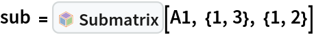 sub = InterpretationBox[FrameBox[TagBox[TooltipBox[PaneBox[GridBox[List[List[GraphicsBox[List[Thickness[0.0025`], List[FaceForm[List[RGBColor[0.9607843137254902`, 0.5058823529411764`, 0.19607843137254902`], Opacity[1.`]]], FilledCurveBox[List[List[List[0, 2, 0], List[0, 1, 0], List[0, 1, 0], List[0, 1, 0], List[0, 1, 0]], List[List[0, 2, 0], List[0, 1, 0], List[0, 1, 0], List[0, 1, 0], List[0, 1, 0]], List[List[0, 2, 0], List[0, 1, 0], List[0, 1, 0], List[0, 1, 0], List[0, 1, 0], List[0, 1, 0]], List[List[0, 2, 0], List[1, 3, 3], List[0, 1, 0], List[1, 3, 3], List[0, 1, 0], List[1, 3, 3], List[0, 1, 0], List[1, 3, 3], List[1, 3, 3], List[0, 1, 0], List[1, 3, 3], List[0, 1, 0], List[1, 3, 3]]], List[List[List[205.`, 22.863691329956055`], List[205.`, 212.31669425964355`], List[246.01799774169922`, 235.99870109558105`], List[369.0710144042969`, 307.0436840057373`], List[369.0710144042969`, 117.59068870544434`], List[205.`, 22.863691329956055`]], List[List[30.928985595703125`, 307.0436840057373`], List[153.98200225830078`, 235.99870109558105`], List[195.`, 212.31669425964355`], List[195.`, 22.863691329956055`], List[30.928985595703125`, 117.59068870544434`], List[30.928985595703125`, 307.0436840057373`]], List[List[200.`, 410.42970085144043`], List[364.0710144042969`, 315.7036876678467`], List[241.01799774169922`, 244.65868949890137`], List[200.`, 220.97669792175293`], List[158.98200225830078`, 244.65868949890137`], List[35.928985595703125`, 315.7036876678467`], List[200.`, 410.42970085144043`]], List[List[376.5710144042969`, 320.03370475769043`], List[202.5`, 420.53370475769043`], List[200.95300006866455`, 421.42667961120605`], List[199.04699993133545`, 421.42667961120605`], List[197.5`, 420.53370475769043`], List[23.428985595703125`, 320.03370475769043`], List[21.882003784179688`, 319.1406993865967`], List[20.928985595703125`, 317.4896984100342`], List[20.928985595703125`, 315.7036876678467`], List[20.928985595703125`, 114.70369529724121`], List[20.928985595703125`, 112.91769218444824`], List[21.882003784179688`, 111.26669120788574`], List[23.428985595703125`, 110.37369346618652`], List[197.5`, 9.87369155883789`], List[198.27300024032593`, 9.426692008972168`], List[199.13700008392334`, 9.203690528869629`], List[200.`, 9.203690528869629`], List[200.86299991607666`, 9.203690528869629`], List[201.72699999809265`, 9.426692008972168`], List[202.5`, 9.87369155883789`], List[376.5710144042969`, 110.37369346618652`], List[378.1179962158203`, 111.26669120788574`], List[379.0710144042969`, 112.91769218444824`], List[379.0710144042969`, 114.70369529724121`], List[379.0710144042969`, 315.7036876678467`], List[379.0710144042969`, 317.4896984100342`], List[378.1179962158203`, 319.1406993865967`], List[376.5710144042969`, 320.03370475769043`]]]]], List[FaceForm[List[RGBColor[0.5529411764705883`, 0.6745098039215687`, 0.8117647058823529`], Opacity[1.`]]], FilledCurveBox[List[List[List[0, 2, 0], List[0, 1, 0], List[0, 1, 0], List[0, 1, 0]]], List[List[List[44.92900085449219`, 282.59088134765625`], List[181.00001525878906`, 204.0298843383789`], List[181.00001525878906`, 46.90887451171875`], List[44.92900085449219`, 125.46986389160156`], List[44.92900085449219`, 282.59088134765625`]]]]], List[FaceForm[List[RGBColor[0.6627450980392157`, 0.803921568627451`, 0.5686274509803921`], Opacity[1.`]]], FilledCurveBox[List[List[List[0, 2, 0], List[0, 1, 0], List[0, 1, 0], List[0, 1, 0]]], List[List[List[355.0710144042969`, 282.59088134765625`], List[355.0710144042969`, 125.46986389160156`], List[219.`, 46.90887451171875`], List[219.`, 204.0298843383789`], List[355.0710144042969`, 282.59088134765625`]]]]], List[FaceForm[List[RGBColor[0.6901960784313725`, 0.5882352941176471`, 0.8117647058823529`], Opacity[1.`]]], FilledCurveBox[List[List[List[0, 2, 0], List[0, 1, 0], List[0, 1, 0], List[0, 1, 0]]], List[List[List[200.`, 394.0606994628906`], List[336.0710144042969`, 315.4997024536133`], List[200.`, 236.93968200683594`], List[63.928985595703125`, 315.4997024536133`], List[200.`, 394.0606994628906`]]]]]], List[Rule[BaselinePosition, Scaled[0.15`]], Rule[ImageSize, 10], Rule[ImageSize, 15]]], StyleBox[RowBox[List["Submatrix", " "]], Rule[ShowAutoStyles, False], Rule[ShowStringCharacters, False], Rule[FontSize, Times[0.9`, Inherited]], Rule[FontColor, GrayLevel[0.1`]]]]], Rule[GridBoxSpacings, List[Rule["Columns", List[List[0.25`]]]]]], Rule[Alignment, List[Left, Baseline]], Rule[BaselinePosition, Baseline], Rule[FrameMargins, List[List[3, 0], List[0, 0]]], Rule[BaseStyle, List[Rule[LineSpacing, List[0, 0]], Rule[LineBreakWithin, False]]]], RowBox[List["PacletSymbol", "[", RowBox[List["\"LawrenceWinkler/MatrixDecomposition\"", ",", "\"LawrenceWinkler`MatrixDecomposition`Submatrix\""]], "]"]], Rule[TooltipStyle, List[Rule[ShowAutoStyles, True], Rule[ShowStringCharacters, True]]]], Function[Annotation[Slot[1], Style[Defer[PacletSymbol["LawrenceWinkler/MatrixDecomposition", "LawrenceWinkler`MatrixDecomposition`Submatrix"]], Rule[ShowStringCharacters, True]], "Tooltip"]]], Rule[Background, RGBColor[0.968`, 0.976`, 0.984`]], Rule[BaselinePosition, Baseline], Rule[DefaultBaseStyle, List[]], Rule[FrameMargins, List[List[0, 0], List[1, 1]]], Rule[FrameStyle, RGBColor[0.831`, 0.847`, 0.85`]], Rule[RoundingRadius, 4]], PacletSymbol["LawrenceWinkler/MatrixDecomposition", "LawrenceWinkler`MatrixDecomposition`Submatrix"], Rule[Selectable, False], Rule[SelectWithContents, True], Rule[BoxID, "PacletSymbolBox"]][A1, {1, 3}, {1, 2}]