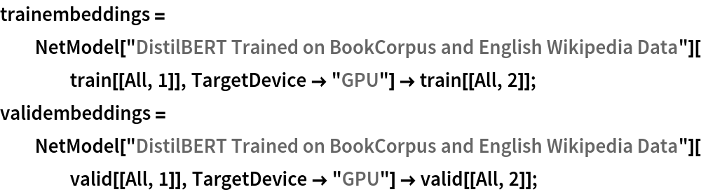 trainembeddings = NetModel["DistilBERT Trained on BookCorpus and English Wikipedia \
Data"][train[[All, 1]], TargetDevice -> "GPU"] -> train[[All, 2]];
validembeddings = NetModel["DistilBERT Trained on BookCorpus and English Wikipedia \
Data"][valid[[All, 1]], TargetDevice -> "GPU"] -> valid[[All, 2]];