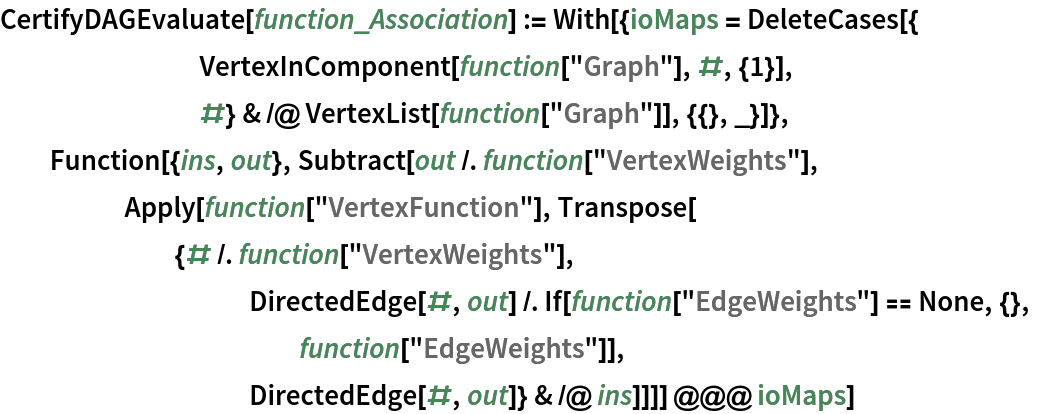 CertifyDAGEvaluate[function_Association] := With[{ioMaps = DeleteCases[{
        VertexInComponent[function["Graph"], #, {1}],
        #} & /@ VertexList[function["Graph"]], {{}, _}]},
  Function[{ins, out}, Subtract[out /. function["VertexWeights"],
     Apply[function["VertexFunction"], Transpose[
       {# /. function["VertexWeights"], DirectedEdge[#, out] /. If[function["EdgeWeights"] == None, {},
            function["EdgeWeights"]],
          DirectedEdge[#, out]} & /@ ins]]]] @@@ ioMaps]
