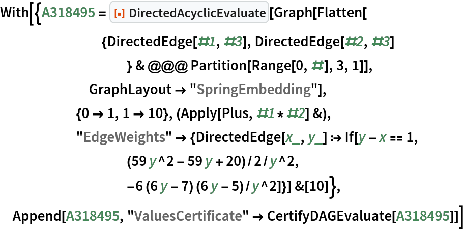 With[{A318495 = ResourceFunction["DirectedAcyclicEvaluate"][Graph[Flatten[
        {DirectedEdge[#1, #3], DirectedEdge[#2, #3]
           } & @@@ Partition[Range[0, #], 3, 1]],
       GraphLayout -> "SpringEmbedding"],
      {0 -> 1, 1 -> 10}, (Apply[Plus, #1*#2] &),
      "EdgeWeights" -> {DirectedEdge[x_, y_] :> If[y - x == 1,
          (59 y^2 - 59 y + 20)/2/y^2,
          -6 (6 y - 7) (6 y - 5)/y^2]}] &[10]},
 Append[A318495, "ValuesCertificate" -> CertifyDAGEvaluate[A318495]]]