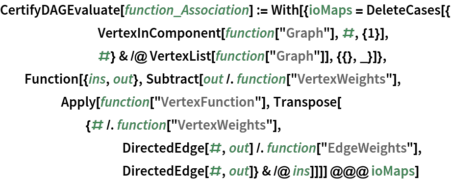 CertifyDAGEvaluate[function_Association] := With[{ioMaps = DeleteCases[{
        VertexInComponent[function["Graph"], #, {1}],
        #} & /@ VertexList[function["Graph"]], {{}, _}]},
  Function[{ins, out}, Subtract[out /. function["VertexWeights"],
     Apply[function["VertexFunction"], Transpose[
       {# /. function["VertexWeights"],
          DirectedEdge[#, out] /. function["EdgeWeights"],
          DirectedEdge[#, out]} & /@ ins]]]] @@@ ioMaps]