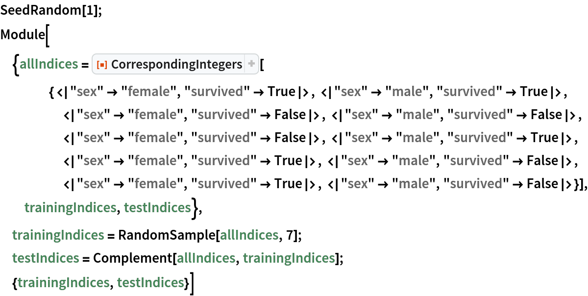 SeedRandom[1]; Module[{allIndices = ResourceFunction[
    "CorrespondingIntegers"][{<|"sex" -> "female", "survived" -> True|>, <|"sex" -> "male", "survived" -> True|>, <|"sex" -> "female", "survived" -> False|>, <|"sex" -> "male", "survived" -> False|>, <|"sex" -> "female", "survived" -> False|>, <|"sex" -> "male", "survived" -> True|>, <|"sex" -> "female", "survived" -> True|>, <|"sex" -> "male", "survived" -> False|>, <|"sex" -> "female", "survived" -> True|>, <|"sex" -> "male", "survived" -> False|>}], trainingIndices, testIndices},
 trainingIndices = RandomSample[allIndices, 7];
 testIndices = Complement[allIndices, trainingIndices];
 {trainingIndices, testIndices}]