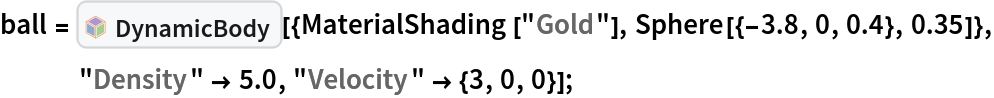 ball = InterpretationBox[FrameBox[TagBox[TooltipBox[PaneBox[GridBox[List[List[GraphicsBox[List[Thickness[0.0025`], List[FaceForm[List[RGBColor[0.9607843137254902`, 0.5058823529411764`, 0.19607843137254902`], Opacity[1.`]]], FilledCurveBox[List[List[List[0, 2, 0], List[0, 1, 0], List[0, 1, 0], List[0, 1, 0], List[0, 1, 0]], List[List[0, 2, 0], List[0, 1, 0], List[0, 1, 0], List[0, 1, 0], List[0, 1, 0]], List[List[0, 2, 0], List[0, 1, 0], List[0, 1, 0], List[0, 1, 0], List[0, 1, 0], List[0, 1, 0]], List[List[0, 2, 0], List[1, 3, 3], List[0, 1, 0], List[1, 3, 3], List[0, 1, 0], List[1, 3, 3], List[0, 1, 0], List[1, 3, 3], List[1, 3, 3], List[0, 1, 0], List[1, 3, 3], List[0, 1, 0], List[1, 3, 3]]], List[List[List[205.`, 22.863691329956055`], List[205.`, 212.31669425964355`], List[246.01799774169922`, 235.99870109558105`], List[369.0710144042969`, 307.0436840057373`], List[369.0710144042969`, 117.59068870544434`], List[205.`, 22.863691329956055`]], List[List[30.928985595703125`, 307.0436840057373`], List[153.98200225830078`, 235.99870109558105`], List[195.`, 212.31669425964355`], List[195.`, 22.863691329956055`], List[30.928985595703125`, 117.59068870544434`], List[30.928985595703125`, 307.0436840057373`]], List[List[200.`, 410.42970085144043`], List[364.0710144042969`, 315.7036876678467`], List[241.01799774169922`, 244.65868949890137`], List[200.`, 220.97669792175293`], List[158.98200225830078`, 244.65868949890137`], List[35.928985595703125`, 315.7036876678467`], List[200.`, 410.42970085144043`]], List[List[376.5710144042969`, 320.03370475769043`], List[202.5`, 420.53370475769043`], List[200.95300006866455`, 421.42667961120605`], List[199.04699993133545`, 421.42667961120605`], List[197.5`, 420.53370475769043`], List[23.428985595703125`, 320.03370475769043`], List[21.882003784179688`, 319.1406993865967`], List[20.928985595703125`, 317.4896984100342`], List[20.928985595703125`, 315.7036876678467`], List[20.928985595703125`, 114.70369529724121`], List[20.928985595703125`, 112.91769218444824`], List[21.882003784179688`, 111.26669120788574`], List[23.428985595703125`, 110.37369346618652`], List[197.5`, 9.87369155883789`], List[198.27300024032593`, 9.426692008972168`], List[199.13700008392334`, 9.203690528869629`], List[200.`, 9.203690528869629`], List[200.86299991607666`, 9.203690528869629`], List[201.72699999809265`, 9.426692008972168`], List[202.5`, 9.87369155883789`], List[376.5710144042969`, 110.37369346618652`], List[378.1179962158203`, 111.26669120788574`], List[379.0710144042969`, 112.91769218444824`], List[379.0710144042969`, 114.70369529724121`], List[379.0710144042969`, 315.7036876678467`], List[379.0710144042969`, 317.4896984100342`], List[378.1179962158203`, 319.1406993865967`], List[376.5710144042969`, 320.03370475769043`]]]]], List[FaceForm[List[RGBColor[0.5529411764705883`, 0.6745098039215687`, 0.8117647058823529`], Opacity[1.`]]], FilledCurveBox[List[List[List[0, 2, 0], List[0, 1, 0], List[0, 1, 0], List[0, 1, 0]]], List[List[List[44.92900085449219`, 282.59088134765625`], List[181.00001525878906`, 204.0298843383789`], List[181.00001525878906`, 46.90887451171875`], List[44.92900085449219`, 125.46986389160156`], List[44.92900085449219`, 282.59088134765625`]]]]], List[FaceForm[List[RGBColor[0.6627450980392157`, 0.803921568627451`, 0.5686274509803921`], Opacity[1.`]]], FilledCurveBox[List[List[List[0, 2, 0], List[0, 1, 0], List[0, 1, 0], List[0, 1, 0]]], List[List[List[355.0710144042969`, 282.59088134765625`], List[355.0710144042969`, 125.46986389160156`], List[219.`, 46.90887451171875`], List[219.`, 204.0298843383789`], List[355.0710144042969`, 282.59088134765625`]]]]], List[FaceForm[List[RGBColor[0.6901960784313725`, 0.5882352941176471`, 0.8117647058823529`], Opacity[1.`]]], FilledCurveBox[List[List[List[0, 2, 0], List[0, 1, 0], List[0, 1, 0], List[0, 1, 0]]], List[List[List[200.`, 394.0606994628906`], List[336.0710144042969`, 315.4997024536133`], List[200.`, 236.93968200683594`], List[63.928985595703125`, 315.4997024536133`], List[200.`, 394.0606994628906`]]]]]], List[Rule[BaselinePosition, Scaled[0.15`]], Rule[ImageSize, 10], Rule[ImageSize, 15]]], StyleBox[RowBox[List["DynamicBody", " "]], Rule[ShowAutoStyles, False], Rule[ShowStringCharacters, False], Rule[FontSize, Times[0.9`, Inherited]], Rule[FontColor, GrayLevel[0.1`]]]]], Rule[GridBoxSpacings, List[Rule["Columns", List[List[0.25`]]]]]], Rule[Alignment, List[Left, Baseline]], Rule[BaselinePosition, Baseline], Rule[FrameMargins, List[List[3, 0], List[0, 0]]], Rule[BaseStyle, List[Rule[LineSpacing, List[0, 0]], Rule[LineBreakWithin, False]]]], RowBox[List["PacletSymbol", "[", RowBox[List["\"ArnoudBuzing/PhysicsModelLink\"", ",", "\"ArnoudBuzing`PhysicsModelLink`DynamicBody\""]], "]"]], Rule[TooltipStyle, List[Rule[ShowAutoStyles, True], Rule[ShowStringCharacters, True]]]], Function[Annotation[Slot[1], Style[Defer[PacletSymbol["ArnoudBuzing/PhysicsModelLink", "ArnoudBuzing`PhysicsModelLink`DynamicBody"]], Rule[ShowStringCharacters, True]], "Tooltip"]]], Rule[Background, RGBColor[0.968`, 0.976`, 0.984`]], Rule[BaselinePosition, Baseline], Rule[DefaultBaseStyle, List[]], Rule[FrameMargins, List[List[0, 0], List[1, 1]]], Rule[FrameStyle, RGBColor[0.831`, 0.847`, 0.85`]], Rule[RoundingRadius, 4]], PacletSymbol["ArnoudBuzing/PhysicsModelLink", "ArnoudBuzing`PhysicsModelLink`DynamicBody"], Rule[Selectable, False], Rule[SelectWithContents, True], Rule[BoxID, "PacletSymbolBox"]][{MaterialShading[
     "Gold"], Sphere[{-3.8, 0, 0.4}, 0.35]}, "Density" -> 5.0, "Velocity" -> {3, 0, 0}];