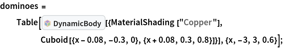 dominoes = Table[InterpretationBox[FrameBox[TagBox[TooltipBox[PaneBox[GridBox[List[List[GraphicsBox[List[Thickness[0.0025`], List[FaceForm[List[RGBColor[0.9607843137254902`, 0.5058823529411764`, 0.19607843137254902`], Opacity[1.`]]], FilledCurveBox[List[List[List[0, 2, 0], List[0, 1, 0], List[0, 1, 0], List[0, 1, 0], List[0, 1, 0]], List[List[0, 2, 0], List[0, 1, 0], List[0, 1, 0], List[0, 1, 0], List[0, 1, 0]], List[List[0, 2, 0], List[0, 1, 0], List[0, 1, 0], List[0, 1, 0], List[0, 1, 0], List[0, 1, 0]], List[List[0, 2, 0], List[1, 3, 3], List[0, 1, 0], List[1, 3, 3], List[0, 1, 0], List[1, 3, 3], List[0, 1, 0], List[1, 3, 3], List[1, 3, 3], List[0, 1, 0], List[1, 3, 3], List[0, 1, 0], List[1, 3, 3]]], List[List[List[205.`, 22.863691329956055`], List[205.`, 212.31669425964355`], List[246.01799774169922`, 235.99870109558105`], List[369.0710144042969`, 307.0436840057373`], List[369.0710144042969`, 117.59068870544434`], List[205.`, 22.863691329956055`]], List[List[30.928985595703125`, 307.0436840057373`], List[153.98200225830078`, 235.99870109558105`], List[195.`, 212.31669425964355`], List[195.`, 22.863691329956055`], List[30.928985595703125`, 117.59068870544434`], List[30.928985595703125`, 307.0436840057373`]], List[List[200.`, 410.42970085144043`], List[364.0710144042969`, 315.7036876678467`], List[241.01799774169922`, 244.65868949890137`], List[200.`, 220.97669792175293`], List[158.98200225830078`, 244.65868949890137`], List[35.928985595703125`, 315.7036876678467`], List[200.`, 410.42970085144043`]], List[List[376.5710144042969`, 320.03370475769043`], List[202.5`, 420.53370475769043`], List[200.95300006866455`, 421.42667961120605`], List[199.04699993133545`, 421.42667961120605`], List[197.5`, 420.53370475769043`], List[23.428985595703125`, 320.03370475769043`], List[21.882003784179688`, 319.1406993865967`], List[20.928985595703125`, 317.4896984100342`], List[20.928985595703125`, 315.7036876678467`], List[20.928985595703125`, 114.70369529724121`], List[20.928985595703125`, 112.91769218444824`], List[21.882003784179688`, 111.26669120788574`], List[23.428985595703125`, 110.37369346618652`], List[197.5`, 9.87369155883789`], List[198.27300024032593`, 9.426692008972168`], List[199.13700008392334`, 9.203690528869629`], List[200.`, 9.203690528869629`], List[200.86299991607666`, 9.203690528869629`], List[201.72699999809265`, 9.426692008972168`], List[202.5`, 9.87369155883789`], List[376.5710144042969`, 110.37369346618652`], List[378.1179962158203`, 111.26669120788574`], List[379.0710144042969`, 112.91769218444824`], List[379.0710144042969`, 114.70369529724121`], List[379.0710144042969`, 315.7036876678467`], List[379.0710144042969`, 317.4896984100342`], List[378.1179962158203`, 319.1406993865967`], List[376.5710144042969`, 320.03370475769043`]]]]], List[FaceForm[List[RGBColor[0.5529411764705883`, 0.6745098039215687`, 0.8117647058823529`], Opacity[1.`]]], FilledCurveBox[List[List[List[0, 2, 0], List[0, 1, 0], List[0, 1, 0], List[0, 1, 0]]], List[List[List[44.92900085449219`, 282.59088134765625`], List[181.00001525878906`, 204.0298843383789`], List[181.00001525878906`, 46.90887451171875`], List[44.92900085449219`, 125.46986389160156`], List[44.92900085449219`, 282.59088134765625`]]]]], List[FaceForm[List[RGBColor[0.6627450980392157`, 0.803921568627451`, 0.5686274509803921`], Opacity[1.`]]], FilledCurveBox[List[List[List[0, 2, 0], List[0, 1, 0], List[0, 1, 0], List[0, 1, 0]]], List[List[List[355.0710144042969`, 282.59088134765625`], List[355.0710144042969`, 125.46986389160156`], List[219.`, 46.90887451171875`], List[219.`, 204.0298843383789`], List[355.0710144042969`, 282.59088134765625`]]]]], List[FaceForm[List[RGBColor[0.6901960784313725`, 0.5882352941176471`, 0.8117647058823529`], Opacity[1.`]]], FilledCurveBox[List[List[List[0, 2, 0], List[0, 1, 0], List[0, 1, 0], List[0, 1, 0]]], List[List[List[200.`, 394.0606994628906`], List[336.0710144042969`, 315.4997024536133`], List[200.`, 236.93968200683594`], List[63.928985595703125`, 315.4997024536133`], List[200.`, 394.0606994628906`]]]]]], List[Rule[BaselinePosition, Scaled[0.15`]], Rule[ImageSize, 10], Rule[ImageSize, 15]]], StyleBox[RowBox[List["DynamicBody", " "]], Rule[ShowAutoStyles, False], Rule[ShowStringCharacters, False], Rule[FontSize, Times[0.9`, Inherited]], Rule[FontColor, GrayLevel[0.1`]]]]], Rule[GridBoxSpacings, List[Rule["Columns", List[List[0.25`]]]]]], Rule[Alignment, List[Left, Baseline]], Rule[BaselinePosition, Baseline], Rule[FrameMargins, List[List[3, 0], List[0, 0]]], Rule[BaseStyle, List[Rule[LineSpacing, List[0, 0]], Rule[LineBreakWithin, False]]]], RowBox[List["PacletSymbol", "[", RowBox[List["\"ArnoudBuzing/PhysicsModelLink\"", ",", "\"ArnoudBuzing`PhysicsModelLink`DynamicBody\""]], "]"]], Rule[TooltipStyle, List[Rule[ShowAutoStyles, True], Rule[ShowStringCharacters, True]]]], Function[Annotation[Slot[1], Style[Defer[PacletSymbol["ArnoudBuzing/PhysicsModelLink", "ArnoudBuzing`PhysicsModelLink`DynamicBody"]], Rule[ShowStringCharacters, True]], "Tooltip"]]], Rule[Background, RGBColor[0.968`, 0.976`, 0.984`]], Rule[BaselinePosition, Baseline], Rule[DefaultBaseStyle, List[]], Rule[FrameMargins, List[List[0, 0], List[1, 1]]], Rule[FrameStyle, RGBColor[0.831`, 0.847`, 0.85`]], Rule[RoundingRadius, 4]], PacletSymbol["ArnoudBuzing/PhysicsModelLink", "ArnoudBuzing`PhysicsModelLink`DynamicBody"], Rule[Selectable, False], Rule[SelectWithContents, True], Rule[BoxID, "PacletSymbolBox"]][{MaterialShading[
      "Copper"], Cuboid[{x - 0.08, -0.3, 0}, {x + 0.08, 0.3, 0.8}]}], {x, -3, 3, 0.6}];