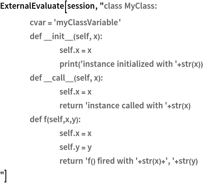 ExternalEvaluate[session, "class MyClass:
	cvar = 'myClassVariable'
	def __init__(self, x):
		self.x = x
		print('instance initialized with '+str(x))
	def __call__(self, x):
		self.x = x
		return 'instance called with '+str(x)
	def f(self,x,y):
		self.x = x
		self.y = y
		return 'f() fired with '+str(x)+', '+str(y)
"]