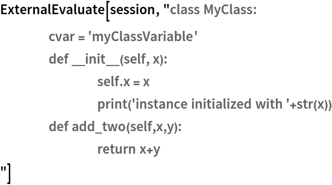 ExternalEvaluate[session, "class MyClass:
	cvar = 'myClassVariable'
	def __init__(self, x):
		self.x = x
		print('instance initialized with '+str(x))
	def add_two(self,x,y):
		return x+y
"]