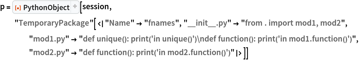 p = ResourceFunction[
  "PythonObject", ResourceSystemBase -> "https://www.wolframcloud.com/obj/resourcesystem/api/1.0"][session, "TemporaryPackage"[<|"Name" -> "fnames", "__init__.py" -> "from . import mod1, mod2", "mod1.py" -> "def unique(): print('in unique()')\ndef function(): print('in mod1.function()')", "mod2.py" -> "def function(): print('in mod2.function()')"|>]]