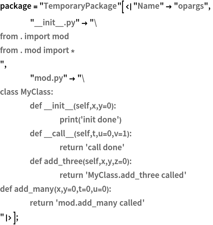 package = "TemporaryPackage"[<|"Name" -> "opargs",
    "__init__.py" -> "from . import mod
from . mod import *
",
    "mod.py" -> "class MyClass:
	def __init__(self,x,y=0):
		print('init done')
	def __call__(self,t,u=0,v=1):
		return 'call done'
	def add_three(self,x,y,z=0):
		return 'MyClass.add_three called'
def add_many(x,y=0,t=0,u=0):
	return 'mod.add_many called'
"|>];